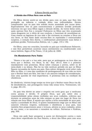 Ellen White



                          A Honra Devida aos Pais
    A Dívida dos Filhos Para com os Pais

   Os filhos devem sentir-se em dívida para com os pais, que lhes têm
protegido na infância e cuidado deles nas enfermidades. Devem
compreender que os pais têm sofrido muita ansiedade por causa deles.
Especialmente têm os pais conscienciosos e piedosos sentido profundo
interesse em que seus filhos sigam a direção devida. Ao verem faltas neles,
quão opresso lhes fica o coração! Pudessem os filhos que têm ocasionado
esses desgostos ver o efeito de sua conduta, e haveriam de sensibilizar-se.
Caso vissem as lágrimas de sua mãe e lhe ouvissem as orações a Deus em
seu favor, se lhes fosse dado escutar-lhes os reprimidos e entrecortados
suspiros, o coração lhes doeria, e confessariam prontamente suas faltas e
pediriam perdão. Testemunhos Seletos, vol. 1, págs. 145 e 146.

  Os filhos, uma vez crescidos, louvarão os pais que trabalharam fielmente,
e não lhes permitiram acariciar maus sentimentos ou condescender com
maus hábitos. Signs of the Times, 13 de julho de 1888.

    Um Mandamento Para Todos

    "Honra a teu pai e a tua mãe, para que se prolonguem os teus dias na
terra que o Senhor, teu Deus, te dá." Êxo. 20:12. Este é o primeiro
mandamento com promessa. Recai sobre crianças e jovens, sobre os de
meia-idade e os idosos. Não há na vida nenhum período em que os filhos
fiquem escusados da honra aos pais. Esta solene obrigação recai sobre cada
filho ou filha, e é uma das condições de prolongamento de sua vida na terra
que o Senhor dará aos fiéis. Isto não é um assunto indigno de consideração,
mas uma questão de vital importância. A promessa está na condição da
obediência.

Se obedeceis, vivereis longo tempo na terra que o Senhor vosso Deus vos dá.
Se desobedeceis, não prolongareis vossa vida nessa terra. Testimonies, vol.
2, págs. 80 e 81.

   Os pais têm direito ao amor e respeito em certo grau que a nenhuma
outra pessoa é devido. O próprio Deus, que pôs sobre eles a
responsabilidade pelas almas confiadas aos seus cuidados, ordenou que
durante os primeiros anos da vida estejam os pais em lugar de Deus em
relação aos seus filhos. E aquele que rejeita a lícita autoridade de seus pais,
rejeita a autoridade de Deus. O quinto mandamento exige que os filhos não
somente tributem respeito, submissão e obediência a seus pais, mas
também lhes proporcionem amor e ternura, aliviem os seus cuidados, zelem
de seu nome, e os socorram e consolem na velhice. Patriarcas e Profetas,
pág. 308.

   Deus não pode fazer prosperar a quem vai diretamente contra o mais
claro dever especificado em Sua Palavra, o dever dos filhos para com seus


                                                                           165
 