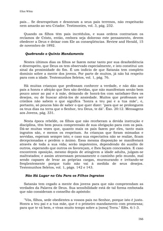 Ellen White


pais... Se desrespeitam e desonram a seus pais terrenos, não respeitarão
nem amarão ao seu Criador. Testimonies, vol. 3, pág. 232.

   Quando os filhos têm pais incrédulos, e suas ordens contrariam os
reclamos de Cristo, então, embora seja doloroso este pensamento, devem
obedecer a Deus e deixar com Ele as conseqüências. Review and Herald, 15
de novembro de 1892.

    Quebrando o Quinto Mandamento

   Nestes últimos dias os filhos se fazem notar tanto por sua desobediência
e desrespeito, que Deus os tem observado especialmente, e isto constitui um
sinal da proximidade do fim. É um indício de que Satanás tem completo
domínio sobre a mente dos jovens. Por parte de muitos, já não há respeito
para com a idade. Testemunhos Seletos, vol. 1, pág. 76.

   Há muitas crianças que professam conhecer a verdade, e não dão aos
pais a honra e afeição que lhes são devidas, que não manifestam senão bem
pouco amor ao pai e à mãe, deixando de honrá-los com satisfazer-lhes os
desejos, ou de buscar aliviá-los de ansiedade. Muitos que professam ser
cristãos não sabem o que significa "honra a teu pai e a tua mãe", e,
portanto, só poucos hão de saber o que quer dizer: "para que se prolonguem
os teus dias na terra que o Senhor, teu Deus, te dá". Êxo. 20:12. Mensagens
aos Jovens, pág. 331.

   Nesta época rebelde, os filhos que não receberam a devida instrução e
disciplina, têm bem pouca compreensão de sua obrigação para com os pais.
Dá-se muitas vezes que, quanto mais os pais fazem por eles, tanto mais
ingratos são, e menos os respeitam. As crianças que foram mimadas e
servidas, esperam sempre isto; e caso sua expectativa não se realize, ficam
decepcionadas e perdem o ânimo. Essa mesma disposição se manifestará
através de toda a sua vida; serão impotentes, dependendo do auxílio de
outros, esperando que outros os favoreçam, e lhes façam concessões. E caso
encontrem oposição, mesmo depois de atingirem a idade adulta, julgam-se
maltratados; e assim atravessam penosamente o caminho pelo mundo, mal
sendo capazes de levar as próprias cargas, murmurando e irritando-se
freqüentemente porque tudo não vai à medida de seus desejos.
Testemunhos Seletos, vol. 1, págs. 142 e 143.

    Não Há Lugar no Céu Para os Filhos Ingratos

   Satanás tem cegado a mente dos jovens para que não compreendam as
verdades da Palavra de Deus. Sua sensibilidade está de tal forma embotada
que não consideram o conselho do apóstolo:

  "Vós, filhos, sede obedientes a vossos pais no Senhor, porque isto é justo.
Honra a teu pai e a tua mãe, que é o primeiro mandamento com promessa;
para que te vá bem, e vivas muito tempo sobre a [nova] Terra." Efés. 6:1-3.


                                                                         166
 