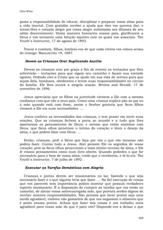 Ellen White


posta a responsabilidade de educar, disciplinar e preparar vossa alma para
a vida imortal. Com gratidão recebei a ajuda que eles vos querem dar, e
tornai-lhes o coração alegre por vossa alegre submissão aos ditames de seu
sábio discernimento. Desta maneira honrareis vossos pais, glorificareis a
Deus e vos tornareis uma bênção àqueles com os quais vos associais. The
Youth"s Instructor, 17 de agosto de 1893.

  Travai o combate, filhos; lembrai-vos de que cada vitória vos coloca acima
do inimigo. Manuscrito 19, 1887.

    Devem as Crianças Orar Suplicando Auxílio

   Devem as crianças orar por graça a fim de resistir as tentações que lhes
sobrevirão - tentações para que sigam seu caminho e façam sua vontade
egoísta. Pedindo eles a Cristo que os ajude em sua vida de serviço para que
sejam fiéis, bondosos, obedientes e levem suas responsabilidades no círculo
da família. Ele lhes ouvirá a singela oração. Review and Herald, 17 de
novembro de 1896.

   Jesus apreciaria que os filhos na juventude viessem a Ele com a mesma
confiança com que vão a seus pais. Como uma criança suplica pão ao pai ou
à mãe quando está com fome, assim o Senhor gostaria que Seus filhos
viessem a Ele em suas necessidades. ...

  Jesus conhece as necessidades das crianças, e tem prazer em ouvir suas
orações. Que as crianças fechem a porta ao mundo e a tudo que lhes
apartariam os pensamentos de Deus; e sintam que estão sozinhos com
Deus, que Seus olhos penetram o íntimo do coração e lêem o desejo da
alma, e que podem falar com Deus. ...

   Então, crianças, pedi a Deus que faça por vós o que vós mesmas não
podeis fazer. Contai tudo a Jesus. Abri perante Ele os segredos de vosso
coração; pois os Seus olhos perscrutam o mais íntimo recesso da alma, e Ele
lê vossos pensamentos como num livro aberto. Quando pedirdes o que for
necessário para o bem de vossa alma, crede que o recebereis, e tê-lo-eis. The
Youth"s Instructor, 7 de julho de 1892.

    Executar as Tarefas Domésticas com Alegria

   Crianças e jovens devem ser missionários no lar, fazendo o que seja
necessário fazer e o que alguém teria que fazer. ... Na fiel execução de coisas
que vos parecem sem importância podeis mostrar que possuís verdadeiro
espírito missionário. É a disposição de cumprir as tarefas que vos estão no
caminho, de aliviar vossa sobrecarregada mãe, que provará serdes dignos de
receber maiores responsabilidades. Não pensais que lavar pratos seja uma
tarefa agradável, embora não gostaríeis de que vos negassem o alimento que
é posto nesses pratos. Achais que fazer tais coisas é um trabalho mais
agradável para vossa mãe do que é para vós? Disponde-vos a deixar o que


                                                                           169
 