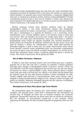Ellen White


considerais tarefa desagradável para que seja feito por vossa atarefada mãe,
enquanto vos fazeis de madame? Há a casa para ser varrida, os tapetes para
serem batidos e os quartos para serem arrumados; e enquanto negligenciais
tudo isto, é razoável que desejeis receber maiores responsabilidades? Tendes
considerado quantas vezes a mãe tem de atender a todos esses deveres da
casa enquanto sois dispensada para ir à escola ou para vos divertirdes? The
Youth"s Instructor, 2 de março de 1893.

   Muitas crianças tratam seus deveres caseiros como se fossem
desagradável tarefa, e seu rosto claramente mostra esse desagrado.
Encontram motivos de crítica e murmuram, e nada é feito com boa vontade.
Isto não é cristianismo; é o espírito de Satanás, e se o acariciais, sereis
semelhantes a ele. Tornais infelizes tanto a vós mesmos como a todos que
vos cercam. Não vos queixeis do muito que tendes para fazer e do pouco
tempo que vos sobra para divertimentos, mas sede atenciosos e solícitos.
Empregando vosso tempo em alguma atividade útil, estareis fechando as
portas contra as tentações de Satanás. Lembrai-vos de que Jesus viveu não
para Si mesmo, e deveis ser semelhantes a Ele. Fazei disto questão de
princípio religioso, e pedi a Jesus que vos ajude. Exercitando vossa mente
nesta direção, estareis sendo preparados para vos tornardes cooperadores
na causa de Deus como vos haveis tornado cooperadores no círculo do lar.
Tereis boa influência sobre outros e podereis ganhá-los para o serviço de
Cristo. The Youth"s Instructor, 30 de janeiro de 1884.

    Dai às Mães Variação e Repouso

   É difícil a uma mãe amorosa insistir com seus filhos para que a ajudem,
quando ela vê que eles não têm o coração no trabalho e forjam qualquer
desculpa para escapar à desagradável tarefa. Crianças e jovens, Cristo vos
está olhando; verá Ele vossa negligência dos deveres que vos pôs nas mãos?
Se quereis ser úteis, a oportunidade é vossa. Vosso primeiro dever é ajudar
vossa mãe que tanto tem feito por vós. Aliviai o seu fardo; dai-lhe felizes dias
de repouso, pois ela tem tido poucos feriados e pouca variedade na vida.
Tendes exigido toda diversão e entretenimento como vosso direito, mas é
chegado o tempo de derramardes alegria no lar. Assumi vossos encargos; ide
direto ao trabalho. Mediante abnegada devoção dai-lhe repouso e satisfação.
The Youth"s Instructor, 2 de março de 1893.

    Recompensa de Deus Para Quem Age Como Daniel

    Há necessidade agora de homens que, como Daniel, sejam corajosos e
ousados. Um coração puro e mão forte e destemerosa são necessários no
mundo hoje. É desígnio de Deus que os homens estejam em constante
progresso, alcançando cada dia um ponto mais alto na escala da excelência.
Ele nos ajudará, se procurarmos ajudar-nos a nós mesmos. Nossa
esperança de felicidade em dois mundos depende do progresso feito em um.
...




                                                                            170
 