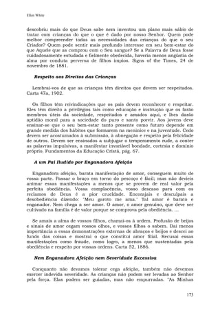 Ellen White


descobriu mais do que Deus sabe nem inventou um plano mais sábio de
tratar com crianças do que o que é dado por nosso Senhor. Quem pode
melhor compreender todas as necessidades das crianças do que o seu
Criador? Quem pode sentir mais profundo interesse em seu bem-estar do
que Aquele que as comprou com o Seu sangue? Se a Palavra de Deus fosse
cuidadosamente estudada e fielmente obedecida, haveria menos angústia de
alma por conduta perversa de filhos ímpios. Signs of the Times, 24 de
novembro de 1881.

    Respeito aos Direitos das Crianças

  Lembrai-vos de que as crianças têm direitos que devem ser respeitados.
Carta 47a, 1902.

   Os filhos têm reivindicações que os pais devem reconhecer e respeitar.
Eles têm direito a privilégios tais como educação e instrução que os farão
membros úteis da sociedade, respeitados e amados aqui, e lhes darão
aptidão moral para a sociedade do puro e santo porvir. Aos jovens deve
ensinar-se que o seu bem-estar tanto presente como futuro depende em
grande medida dos hábitos que formarem na meninice e na juventude. Cedo
devem ser acostumados à submissão, à abnegação e respeito pela felicidade
de outros. Devem ser ensinados a subjugar o temperamento rude, a conter
as palavras impulsivas, a manifestar invariável bondade, cortesia e domínio
próprio. Fundamentos da Educação Cristã, pág. 67.

    A um Pai Iludido por Enganadora Afeição

   Enganadora afeição, barata manifestação de amor, conseguem muito de
vossa parte. Passar o braço em torno do pescoço é fácil; mas não devíeis
animar essas manifestações a menos que se provem de real valor pela
perfeita obediência. Vossa complacência, vosso descaso para com os
reclamos de Deus é a pior crueldade. Encorajais e desculpais a
desobediência dizendo: "Meu garoto me ama." Tal amor é barato e
enganador. Nem chega a ser amor. O amor, o amor genuíno, que deve ser
cultivado na família é de valor porque se comprova pela obediência. ...

   Se amais a alma de vossos filhos, chamai-os à ordem. Profusão de beijos
e sinais de amor cegam vossos olhos, e vossos filhos o sabem. Dai menos
importância a essas demonstrações externas de abraços e beijos e descei ao
fundo das coisas e mostrai o que constitui amor filial. Recusai essas
manifestações como fraude, como logro, a menos que sustentadas pela
obediência e respeito por vossas ordens. Carta 52, 1886.

    Nem Enganadora Afeição nem Severidade Excessiva

  Conquanto não devamos tolerar cega afeição, também não devemos
exercer indevida severidade. As crianças não podem ser levadas ao Senhor
pela força. Elas podem ser guiadas, mas não empurradas. "As Minhas


                                                                       173
 