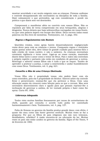 Ellen White


mostrar severidade e ser muito exigente com as crianças. Firmeza uniforme
e controle desapaixonado são necessários na disciplina de toda a família.
Dizei calmamente o que pretendeis, agi com consideração e ponde em
prática o que dizeis sem vos desviardes.

   Compensará o manifestar afeto no convívio com vossos filhos. Não os
repulseis por falta de terna compreensão em seus brinquedos, alegrias e
desgostos. Nunca deixeis que haja sobrancelhas carregadas em vossa fronte,
ou que uma palavra áspera vos escape dos lábios. Deus escreve todas essas
palavras em Seu livro de memórias. Testimonies, vol. 3, págs. 352.

    Regras e Regulamentos não Bastam

   Queridos irmãos, como igreja haveis desastradamente negligenciado
vosso dever para com as crianças e jovens. Conquanto regras e restrições
sejam postas sobre eles, deve tomar-se grande cuidado para mostrar-lhes o
lado cristão de vosso caráter, e não o satânico. As crianças necessitam
constante vigilância e terno amor. Ligai-as ao vosso coração, mantendo
diante delas tanto o amor como o temor de Deus. Pais e mães não controlam
o próprio espírito e portanto não estão em condições de governar a outros.
Restringir e advertir vossos filhos não é tudo o que se requer. Tendes de
aprender a praticar a justiça, a amar a misericórdia e andar humildemente
com vosso Deus. Testimonies, vol. 4, pág. 621.

    Conselho a Mãe de uma Criança Obstinada

   Vossa filha não é propriedade vossa; não podeis fazer com ela
como entendeis, pois ela é propriedade do Senhor. Exercei sobre ela controle
firme e perseverante; ensinai-lhe que ela pertence a Deus. Com uma
educação assim ela crescerá como bênção para os que a cercam. Mas será
necessário discernimento claro e agudo para que possais reprimir-lhe a
inclinação de governar a ambos, de ter vontade própria e fazer como lhe
apraz. Carta 69, 1896.

    Liderança Adequada

  Tenho visto muitas famílias fracassarem por causa do autoritarismo do
chefe, quando por consulta e acordo tudo podia ter caminhado
harmoniosamente e bem. Testimonies, vol. 4, pág. 127.

   Falta de firmeza no governo da família produz grande dano; com efeito, é
quase tão mau como não haver governo nenhum. Muitas vezes se faz a
pergunta: Por que os filhos de pais religiosos são não raro teimosos,
desafiadores, rebeldes? A razão encontra-se na educação do lar. Muitas
vezes os pais não estão unidos no governo da família. Signs of the Times, 9
de fevereiro de 1882.




                                                                        175
 