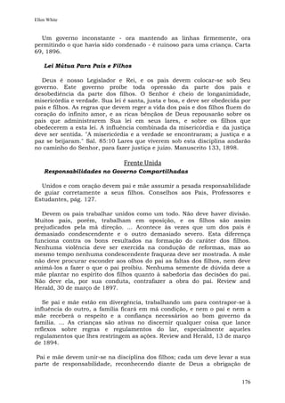 Ellen White


  Um governo inconstante - ora mantendo as linhas firmemente, ora
permitindo o que havia sido condenado - é ruinoso para uma criança. Carta
69, 1896.

    Lei Mútua Para Pais e Filhos

  Deus é nosso Legislador e Rei, e os pais devem colocar-se sob Seu
governo. Este governo proíbe toda opressão da parte dos pais e
desobediência da parte dos filhos. O Senhor é cheio de longanimidade,
misericórdia e verdade. Sua lei é santa, justa e boa, e deve ser obedecida por
pais e filhos. As regras que devem reger a vida dos pais e dos filhos fluem do
coração do infinito amor, e as ricas bênçãos de Deus repousarão sobre os
pais que administrarem Sua lei em seus lares, e sobre os filhos que
obedecerem a esta lei. A influência combinada da misericórdia e da justiça
deve ser sentida. "A misericórdia e a verdade se encontraram; a justiça e a
paz se beijaram." Sal. 85:10 Lares que viverem sob esta disciplina andarão
no caminho do Senhor, para fazer justiça e juízo. Manuscrito 133, 1898.

                                Frente Unida
    Responsabilidades no Governo Compartilhadas

  Unidos e com oração devem pai e mãe assumir a pesada responsabilidade
de guiar corretamente a seus filhos. Conselhos aos Pais, Professores e
Estudantes, pág. 127.

  Devem os pais trabalhar unidos como um todo. Não deve haver divisão.
Muitos pais, porém, trabalham em oposição, e os filhos são assim
prejudicados pela má direção. ... Acontece às vezes que um dos pais é
demasiado condescendente e o outro demasiado severo. Esta diferença
funciona contra os bons resultados na formação do caráter dos filhos.
Nenhuma violência deve ser exercida na condução de reformas, mas ao
mesmo tempo nenhuma condescendente fraqueza deve ser mostrada. A mãe
não deve procurar esconder aos olhos do pai as faltas dos filhos, nem deve
animá-los a fazer o que o pai proibiu. Nenhuma semente de dúvida deve a
mãe plantar no espírito dos filhos quanto à sabedoria das decisões do pai.
Não deve ela, por sua conduta, contrafazer a obra do pai. Review and
Herald, 30 de março de 1897.

   Se pai e mãe estão em divergência, trabalhando um para contrapor-se à
influência do outro, a família ficará em má condição, e nem o pai e nem a
mãe receberá o respeito e a confiança necessários ao bom governo da
família. ... As crianças são ativas no discernir qualquer coisa que lance
reflexos sobre regras e regulamentos do lar, especialmente aqueles
regulamentos que lhes restringem as ações. Review and Herald, 13 de março
de 1894.

 Pai e mãe devem unir-se na disciplina dos filhos; cada um deve levar a sua
parte de responsabilidade, reconhecendo diante de Deus a obrigação de


                                                                          176
 