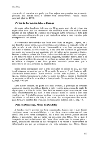 Ellen White


educar de tal maneira sua prole que lhes sejam assegurados, tanto quanto
possível, boa saúde física e caráter bem desenvolvido. Pacific Health
Journal, abril de 1890.

    Perigo de Dar Lições Sobre o Engano

   Algumas mães bondosas toleram nos filhos erros que não deveriam ser
suportados nem por um momento. Os malfeitos deles são muitas vezes
ocultos ao pai. Artigos de toucador ou qualquer outra concessão é feita pela
mãe, com entendimento de que o pai nada deva saber a esse respeito; pois
ele reprovaria tais coisas.

   Aí é ensinada eficazmente aos filhos uma lição de engano. Depois, se o
pai descobre esses erros, são apresentadas desculpas, e a verdade é dita só
pela metade. A mãe não é franca. Não considera como deve que o pai tem
nos filhos o mesmo interesse que ela, e não deve ser mantido na ignorância
dos erros ou tentações que precisam ser corrigidos neles enquanto jovens.
Têm-se encoberto coisas. Os filhos conhecem a falta de união entre os pais,
e isto tem seu efeito. E cedo começam a enganar, encobrir, dizer à mãe e ao
pai de maneira diferente, do que na verdade as coisas são. O exagero torna-
se hábito, e chegam a ser ditas grossas mentiras quase sem que a
consciência se sinta acusada ou repreendida.

   Esses erros começaram com a mãe esconder as coisas do pai, que tem
igual interesse no caráter que os filhos estão formando. O pai devia ter sido
consultado francamente. Tudo deveria ter-lhe sido exposto. A direção
oposta, porém, tomada para ocultar os erros dos filhos, anima a disposição
de enganar, a falta de veracidade e honestidade. Testemunhos Seletos, vol.
1, págs. 49 e 50.

   Deve haver sempre, da parte dos pais cristãos, o princípio de estarem
unidos no governo dos filhos. Existe a este respeito uma culpa da parte de
alguns pais - a falta de união. Essa falta se encontra por vezes no pai, mas
mais freqüentemente na mãe. A mãe amante mima os filhos e com eles
condescende. O trabalho do pai muitas vezes o afasta de casa e do convívio
dos filhos. A influência da mãe é que atua. Seu exemplo contribui muito
para formar o caráter das crianças. Testemunhos Seletos, vol. 1, pág. 49.

    Pais em Desavença, Filhos Confundidos

   A família estável precisa ser bem organizada. Juntos pai e mãe devem
considerar suas responsabilidades, e com clara compreensão assumir sua
tarefa. Não deve haver divergência. Pai e mãe não devem jamais criticar
planos e propósitos um do outro na presença dos filhos. Se a mãe é
inexperiente no conhecimento de Deus, deve raciocinar da causa para o
efeito, procurando verificar se sua disciplina é de molde a incrementar as
dificuldades do pai ao esforçar-se ele pela salvação dos filhos. Estou



                                                                         177
 