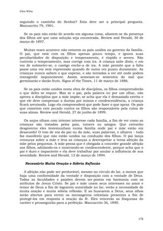Ellen White


seguindo o caminho do Senhor? Esta deve ser a principal pergunta.
Manuscrito 79, 1901.

  Se os pais não estão de acordo em alguma coisa, afastem-se da presença
dos filhos até que uma solução seja encontrada. Review and Herald, 30 de
março de 1897.

   Muitas vezes acontece não estarem os pais unidos no governo da família.
O pai, que está com os filhos apenas pouco tempo, e ignora suas
peculiaridades de disposição e temperamento, é ríspido e severo. Não
controla o temperamento, mas corrige com ira. A criança sabe disto, e em
vez de submeter-se, o castigo enche-a de ira. A mãe permite que a falta
passe uma vez sem repreensão quando de outra vez puniu duramente. As
crianças nunca sabem o que esperar, e são tentadas a ver até onde podem
transgredir impunemente. Assim semeiam-se sementes do mal que
germinarão e darão fruto. Signs of the Times, 11 de março de 1886.

   Se os pais estão unidos nesta obra de disciplina, os filhos compreenderão
o que deles se requer. Mas se o pai, pela palavra ou por um olhar, não
aprova a disciplina que a mãe impõe; se acha que ela é demasiado estrita e
que ele deve compensar a dureza por mimos e condescendência, a criança
ficará arruinada. Logo ela compreenderá que pode fazer o que apraz. Os pais
que cometem este pecado contra os filhos são responsáveis pela ruína de
suas almas. Review and Herald, 27 de junho de 1899.

   Os anjos olham com intenso interesse cada família, a fim de ver como as
crianças são tratadas pelos pais, tutores ou amigos. Que estranho
desgoverno eles testemunham numa família onde pai e mãe estão em
desacordo! O tom de voz do pai ou da mãe, suas palavras, e olhares - tudo
faz manifesto que não estão unidos na condução dos filhos. O pai lança
censuras sobre a mãe e leva as crianças a desrespeitar a terna afeição da
mãe pelos pequenos. A mãe pensa que é obrigada a conceder grande afeição
aos filhos, adulando-os e mostrando-se condescendente, porque acha que o
pai é duro e impaciente e ela deve trabalhar por anular a influência de sua
severidade. Review and Herald, 13 de março de 1894.

    Necessário Muita Oração e Sóbria Reflexão

   A afeição não pode ser perdurável, mesmo no círculo do lar, a menos que
haja uma conformidade da vontade e disposição com a vontade de Deus.
Todas as faculdades e paixões devem ser postas em harmonia com os
atributos de Jesus Cristo. Se pai e mãe unem seus interesses no amor e
temor de Deus a fim de lograrem autoridade no lar, verão a necessidade de
muita oração e muita sóbria reflexão. E ao buscarem a Deus, seus olhos
serão abertos para verem os mensageiros celestiais presentes a fim de
protegê-los em resposta à oração da fé. Eles vencerão as fraquezas do
caráter e prosseguirão para a perfeição. Manuscrito 36, 1890.



                                                                        178
 