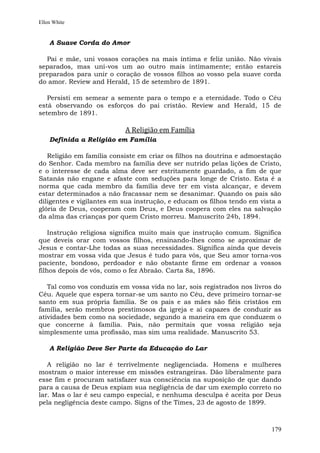 Ellen White


    A Suave Corda do Amor

  Pai e mãe, uni vossos corações na mais íntima e feliz união. Não vivais
separados, mas uni-vos um ao outro mais intimamente; então estareis
preparados para unir o coração de vossos filhos ao vosso pela suave corda
do amor. Review and Herald, 15 de setembro de 1891.

   Persisti em semear a semente para o tempo e a eternidade. Todo o Céu
está observando os esforços do pai cristão. Review and Herald, 15 de
setembro de 1891.

                           A Religião em Família
    Definida a Religião em Família

   Religião em família consiste em criar os filhos na doutrina e admoestação
do Senhor. Cada membro na família deve ser nutrido pelas lições de Cristo,
e o interesse de cada alma deve ser estritamente guardado, a fim de que
Satanás não engane e afaste com seduções para longe de Cristo. Esta é a
norma que cada membro da família deve ter em vista alcançar, e devem
estar determinados a não fracassar nem se desanimar. Quando os pais são
diligentes e vigilantes em sua instrução, e educam os filhos tendo em vista a
glória de Deus, cooperam com Deus, e Deus coopera com eles na salvação
da alma das crianças por quem Cristo morreu. Manuscrito 24b, 1894.

    Instrução religiosa significa muito mais que instrução comum. Significa
que deveis orar com vossos filhos, ensinando-lhes como se aproximar de
Jesus e contar-Lhe todas as suas necessidades. Significa ainda que deveis
mostrar em vossa vida que Jesus é tudo para vós, que Seu amor torna-vos
paciente, bondoso, perdoador e não obstante firme em ordenar a vossos
filhos depois de vós, como o fez Abraão. Carta 8a, 1896.

   Tal como vos conduzis em vossa vida no lar, sois registrados nos livros do
Céu. Aquele que espera tornar-se um santo no Céu, deve primeiro tornar-se
santo em sua própria família. Se os pais e as mães são fiéis cristãos em
família, serão membros prestimosos da igreja e aí capazes de conduzir as
atividades bem como na sociedade, segundo a maneira em que conduzem o
que concerne à família. Pais, não permitais que vossa religião seja
simplesmente uma profissão, mas sim uma realidade. Manuscrito 53.

    A Religião Deve Ser Parte da Educação do Lar

   A religião no lar é terrivelmente negligenciada. Homens e mulheres
mostram o maior interesse em missões estrangeiras. Dão liberalmente para
esse fim e procuram satisfazer sua consciência na suposição de que dando
para a causa de Deus expiam sua negligência de dar um exemplo correto no
lar. Mas o lar é seu campo especial, e nenhuma desculpa é aceita por Deus
pela negligência deste campo. Signs of the Times, 23 de agosto de 1899.



                                                                         179
 