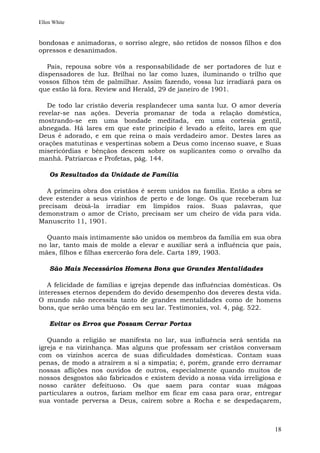 Ellen White


bondosas e animadoras, o sorriso alegre, são retidos de nossos filhos e dos
opressos e desanimados.

   Pais, repousa sobre vós a responsabilidade de ser portadores de luz e
dispensadores de luz. Brilhai no lar como luzes, iluminando o trilho que
vossos filhos têm de palmilhar. Assim fazendo, vossa luz irradiará para os
que estão lá fora. Review and Herald, 29 de janeiro de 1901.

   De todo lar cristão deveria resplandecer uma santa luz. O amor deveria
revelar-se nas ações. Deveria promanar de toda a relação doméstica,
mostrando-se em uma bondade meditada, em uma cortesia gentil,
abnegada. Há lares em que este princípio é levado a efeito, lares em que
Deus é adorado, e em que reina o mais verdadeiro amor. Destes lares as
orações matutinas e vespertinas sobem a Deus como incenso suave, e Suas
misericórdias e bênçãos descem sobre os suplicantes como o orvalho da
manhã. Patriarcas e Profetas, pág. 144.

    Os Resultados da Unidade de Família

  A primeira obra dos cristãos é serem unidos na família. Então a obra se
deve estender a seus vizinhos de perto e de longe. Os que receberam luz
precisam deixá-la irradiar em límpidos raios. Suas palavras, que
demonstram o amor de Cristo, precisam ser um cheiro de vida para vida.
Manuscrito 11, 1901.

  Quanto mais intimamente são unidos os membros da família em sua obra
no lar, tanto mais de molde a elevar e auxiliar será a influência que pais,
mães, filhos e filhas exercerão fora dele. Carta 189, 1903.

    São Mais Necessários Homens Bons que Grandes Mentalidades

   A felicidade de famílias e igrejas depende das influências domésticas. Os
interesses eternos dependem do devido desempenho dos deveres desta vida.
O mundo não necessita tanto de grandes mentalidades como de homens
bons, que serão uma bênção em seu lar. Testimonies, vol. 4, pág. 522.

    Evitar os Erros que Possam Cerrar Portas

   Quando a religião se manifesta no lar, sua influência será sentida na
igreja e na vizinhança. Mas alguns que professam ser cristãos conversam
com os vizinhos acerca de suas dificuldades domésticas. Contam suas
penas, de modo a atraírem a si a simpatia; é, porém, grande erro derramar
nossas aflições nos ouvidos de outros, especialmente quando muitos de
nossos desgostos são fabricados e existem devido a nossa vida irreligiosa e
nosso caráter defeituoso. Os que saem para contar suas mágoas
particulares a outros, fariam melhor em ficar em casa para orar, entregar
sua vontade perversa a Deus, caírem sobre a Rocha e se despedaçarem,



                                                                         18
 