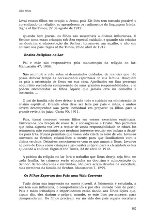 Ellen White


Levai vossos filhos em oração a Jesus, pois Ele lhes tem tornado possível o
aprendizado da religião, ao aprenderem os rudimentos da linguagem falada.
Signs of the Times, 27 de agosto de 1912.

  Quando bem jovens, os filhos são suscetíveis a divinas influências. O
Senhor toma essas crianças sob Seu especial cuidado; e quando são criadas
na doutrina e admoestação do Senhor, tornam-se um auxílio, e não um
entrave aos pais. Signs of the Times, 23 de abril de 1912.

    Ensino Religioso no Lar

  Pai e mãe são responsáveis pela manutenção da religião no lar.
Manuscrito 47, 1908.

   Não acumule a mãe sobre si demasiados cuidados, de maneira que não
possa dedicar tempo às necessidades espirituais de sua família. Busquem
os pais a orientação de Deus em sua obra. Ajoelhados em Sua presença
adquirirão verdadeira compreensão de suas grandes responsabilidades, e aí
podem encomendar os filhos Àquele que jamais erra no conselho e
instrução. ...

   O pai de família não deve deixar à mãe todo o cuidado na ministração de
ensino espiritual. Grande obra deve ser feita por pais e mães, e ambos
devem desempenhar sua parte individual em preparar os filhos para a
grande revista do juízo. Carta 90, 1911.

   Pais, tomai convosco vossos filhos em vossos exercícios espirituais.
Envolvei-os nos braços de vossa fé, e consagrai-os a Cristo. Não permitais
que coisa alguma vos leve a recuar de vossa responsabilidade de educá-los
retamente; não consintais que nenhum interesse secular vos induza a deixá-
los para trás. Nunca permitais que vossa vida cristã os isole de vós. Levai-os
convosco ao Senhor; educai-lhes a mente para que familiarizem com a
divina verdade. Deixai-os associarem-se com os que amam a Deus. Levai-os
ao povo de Deus como crianças cujo caráter próprio para a eternidade estais
ajudando a edificar. Signs of the Times, 23 de abril de 1912.

  A prática da religião no lar fará o trabalho que Deus deseja seja feito em
cada família. As crianças serão educadas na doutrina e admoestação do
Senhor. Serão educadas e instruídas, não para serem devotas da sociedade,
mas membros da família do Senhor. Manuscrito 7, 1899.

    Os Filhos Esperam dos Pais uma Vida Coerente

   Tudo deixa sua impressão na mente juvenil. A fisionomia é estudada, a
voz tem sua influência, o comportamento é por eles imitado bem de perto.
Pais e mães irritadiços e impertinentes estão dando aos filhos lições que,
algum dia, eles dariam o próprio mundo, se este lhes pertencesse, para
desaprenderem. Os filhos precisam ver na vida dos pais aquela coerência


                                                                          182
 