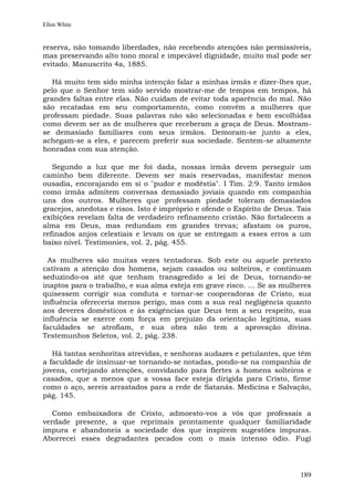 Ellen White


reserva, não tomando liberdades, não recebendo atenções não permissíveis,
mas preservando alto tono moral e impecável dignidade, muito mal pode ser
evitado. Manuscrito 4a, 1885.

   Há muito tem sido minha intenção falar a minhas irmãs e dizer-lhes que,
pelo que o Senhor tem sido servido mostrar-me de tempos em tempos, há
grandes faltas entre elas. Não cuidam de evitar toda aparência do mal. Não
são recatadas em seu comportamento, como convém a mulheres que
professam piedade. Suas palavras não são selecionadas e bem escolhidas
como devem ser as de mulheres que receberam a graça de Deus. Mostram-
se demasiado familiares com seus irmãos. Demoram-se junto a eles,
achegam-se a eles, e parecem preferir sua sociedade. Sentem-se altamente
honradas com sua atenção.

   Segundo a luz que me foi dada, nossas irmãs devem perseguir um
caminho bem diferente. Devem ser mais reservadas, manifestar menos
ousadia, encorajando em si o "pudor e modéstia". I Tim. 2:9. Tanto irmãos
como irmãs admitem conversas demasiado joviais quando em companhia
uns dos outros. Mulheres que professam piedade toleram demasiados
gracejos, anedotas e risos. Isto é impróprio e ofende o Espírito de Deus. Tais
exibições revelam falta de verdadeiro refinamento cristão. Não fortalecem a
alma em Deus, mas redundam em grandes trevas; afastam os puros,
refinados anjos celestiais e levam os que se entregam a esses erros a um
baixo nível. Testimonies, vol. 2, pág. 455.

  As mulheres são muitas vezes tentadoras. Sob este ou aquele pretexto
cativam a atenção dos homens, sejam casados ou solteiros, e continuam
seduzindo-os até que tenham transgredido a lei de Deus, tornando-se
inaptos para o trabalho, e sua alma esteja em grave risco. ... Se as mulheres
quisessem corrigir sua conduta e tornar-se cooperadoras de Cristo, sua
influência ofereceria menos perigo, mas com a sua real negligência quanto
aos deveres domésticos e às exigências que Deus tem a seu respeito, sua
influência se exerce com força em prejuízo da orientação legítima, suas
faculdades se atrofiam, e sua obra não tem a aprovação divina.
Testemunhos Seletos, vol. 2, pág. 238.

   Há tantas senhoritas atrevidas, e senhoras audazes e petulantes, que têm
a faculdade de insinuar-se tornando-se notadas, pondo-se na companhia de
jovens, cortejando atenções, convidando para flertes a homens solteiros e
casados, que a menos que a vossa face esteja dirigida para Cristo, firme
como o aço, sereis arrastados para a rede de Satanás. Medicina e Salvação,
pág. 145.

   Como embaixadora de Cristo, admoesto-vos a vós que professais a
verdade presente, a que reprimais prontamente qualquer familiaridade
impura e abandoneis a sociedade dos que inspirem sugestões impuras.
Aborrecei esses degradantes pecados com o mais intenso ódio. Fugi




                                                                          189
 