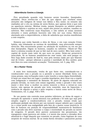 Ellen White


    Advertência Contra a Lisonja

   Fico penalizada quando vejo homens serem louvados, lisonjeados,
adulados. Deus revelou-me o fato de que alguns que recebem essas
atenções são indignos de tomar nos lábios o Seu nome; no entanto são
exaltados até o céu na estima de seres finitos, que apenas lêem o que está
na aparência exterior. Minhas irmãs, jamais lisonjeeis ou aduleis pobres
homens falíveis e sujeitos ao erro, sejam eles jovens ou adultos, casados ou
solteiros. Não conheceis suas fraquezas, e não sabeis se essas mesmas
atenções e esses profusos louvores não irão ser sua ruína. Sinto-me
alarmada ante a imprevidência, a falta de sabedoria que muitos manifestam
a este respeito.

   Homens que estão fazendo a obra de Deus, e em cujo coração Cristo
habita, não rebaixarão as normas de moralidade, mas procurarão sempre
elevá-las. Não encontrarão prazer na adulação de mulheres ou em ser por
elas lisonjeados. Digam os homens, casados ou solteiros: "Afaste-se! Não
darei a mínima ocasião de que se fale mal de meu caráter. Meu bom nome é
capital de muito mais valor do que ouro ou prata. Deixe-me preservá-lo
imaculado. Se os homens assaltarem-me esse nome, não será porque eu
lhes haja dado ocasião de fazê-lo, mas pela mesma razão por que falaram
mal de Cristo - porque odiavam a pureza e santidade de Seu caráter, pois
este lhes era uma constante acusação." Testimonies, vol. 5, pág. 595.

    Se o Pastor Tenta

   A mais leve insinuação, venha de que fonte vier, convidando-vos a
condescender com o pecado ou a permitir a menor liberdade ilícita com
vossa pessoa, seja rechaçada como o pior insulto a vossa digna feminilidade.
O beijo em vossa face em lugar e ocasião impróprios, deve levar-vos a repelir
com indignação o emissário de Satanás. Se parte de alguém colocado em
posição elevada, no trato com coisas sagradas, então o pecado é dez vezes
maior e deve levar a mulher ou jovem temente a Deus a retrair-se com
horror, não apenas do pecado que teria cometido, mas da hipocrisia e
violência de alguém a quem o povo respeita e honra como servo de Deus.
Testimonies, vol. 2, págs. 458 e 459.

   Se um pastor não controla suas paixões inferiores, se deixa de seguir o
exemplo do apóstolo e assim desonra sua profissão e fé inda que seja pelo
simples sugerir a condescendência com o pecado, nossas irmãs que
professam piedade não devem por um instante sequer admitir que o pecado
ou o crime perde sua malignidade pelo fato de o pastor ousar praticá-lo. O
fato de homens em posição de responsabilidade mostrarem-se familiares
com o pecado não deve suavizar a culpa e enormidade do pecado na mente
de ninguém. O pecado deve parecer justamente tão pecaminoso, tão
repugnante como parecera até então; e a mente dos puros e elevados deve
abominá-lo e fugir daquele que consente no pecado, como fugiriam de uma
serpente de veneno mortal. Se as irmãs forem elevadas e possuírem pureza


                                                                         191
 