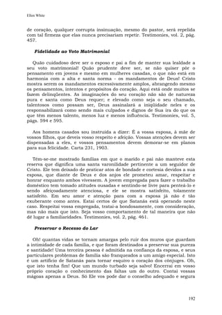 Ellen White


de coração, qualquer corrupta insinuação, mesmo do pastor, será repelida
com tal firmeza que elas nunca precisariam repetir. Testimonies, vol. 2, pág.
457.

    Fidelidade ao Voto Matrimonial

   Quão cuidadoso deve ser o esposo e pai a fim de manter sua lealdade a
seu voto matrimonial! Quão prudente deve ser, se não quiser pôr o
pensamento em jovens e mesmo em mulheres casadas, o que não está em
harmonia com a alta e santa norma - os mandamentos de Deus! Cristo
mostra serem os mandamentos excessivamente amplos, abrangendo mesmo
os pensamentos, intentos e propósitos do coração. Aqui está onde muitos se
fazem delinqüentes. As imaginações do seu coração não são de natureza
pura e santa como Deus requer; e elevado como seja o seu chamado,
talentosos como possam ser, Deus assinalará a iniqüidade neles e os
responsabilizará como sendo mais culpados e dignos de Sua ira do que os
que têm menos talento, menos luz e menos influência. Testimonies, vol. 5,
págs. 594 e 595.

   Aos homens casados sou instruída a dizer: É a vossa esposa, à mãe de
vossos filhos, que deveis vosso respeito e afeição. Vossas atenções devem ser
dispensadas a eles, e vossos pensamentos devem demorar-se em planos
para sua felicidade. Carta 231, 1903.

   Têm-se-me mostrado famílias em que o marido e pai não manteve esta
reserva que dignifica uma santa varonilidade pertinente a um seguidor de
Cristo. Ele tem deixado de praticar atos de bondade e cortesia devidos a sua
esposa, que diante de Deus e dos anjos ele prometeu amar, respeitar e
honrar enquanto ambos vivessem. A jovem empregada para fazer o trabalho
doméstico tem tomado atitudes ousadas e sentindo-se livre para penteá-lo e
sendo afeiçoadamente atenciosa, e ele se mostra satisfeito, tolamente
satisfeito. Em seu amor e atenção para com a esposa já não é tão
exuberante como antes. Estai certos de que Satanás está operando neste
caso. Respeitai vossa empregada, tratai-a bondosamente, com consideração,
mas não mais que isto. Seja vosso comportamento de tal maneira que não
dê lugar a familiaridades. Testimonies, vol. 2, pág. 461.

    Preservar o Recesso do Lar

   Oh! quantas vidas se tornam amargas pelo ruir dos muros que guardam
a intimidade de cada família, e que foram destinados a preservar sua pureza
e santidade! Uma terceira pessoa é admitida na confiança da esposa, e seus
particulares problemas de família são franqueados a um amigo especial. Isto
é um artifício de Satanás para tornar esquivo o coração dos cônjuges. Oh,
que isto tenha fim! Que um mundo turbado seja salvo! Encerrai em vosso
próprio coração o conhecimento das faltas um do outro. Contai vossas
mágoas apenas a Deus. Só Ele vos pode dar o conselho adequado e segura



                                                                         192
 