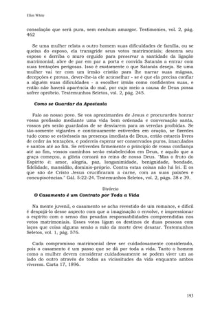Ellen White


consolação que será pura, sem nenhum amargor. Testimonies, vol. 2, pág.
462

   Se uma mulher relata a outro homem suas dificuldades de família, ou se
queixa do esposo, ela transgride seus votos matrimoniais; desonra seu
esposo e derriba o muro erguido para preservar a santidade da ligação
matrimonial; abre de par em par a porta e convida Satanás a entrar com
suas tentações perigosas. Isso é exatamente o que Satanás deseja. Se uma
mulher vai ter com um irmão cristão para lhe narrar suas mágoas,
decepções e provas, dever-lhe-ia ele aconselhar - se é que ela precisa confiar
a alguém suas dificuldades - a escolher irmãs como confidentes suas, e
então não haverá aparência do mal, por cujo meio a causa de Deus possa
sofrer opróbrio. Testemunhos Seletos, vol. 2, pág. 245.

    Como se Guardar da Apostasia

   Falo ao nosso povo. Se vos aproximardes de Jesus e procurardes honrar
vossa profissão mediante uma vida bem ordenada e conversação santa,
vossos pés serão guardados de se desviarem para as veredas proibidas. Se
tão-somente vigiardes e continuamente estiverdes em oração, se fizerdes
tudo como se estivésseis na presença imediata de Deus, então estareis livres
de ceder às tentações, e podereis esperar ser conservados puros, imaculados
e santos até ao fim. Se retiverdes firmemente o princípio de vossa confiança
até ao fim, vossos caminhos serão estabelecidos em Deus, e aquilo que a
graça começou, a glória coroará no reino de nosso Deus. "Mas o fruto do
Espírito é: amor, alegria, paz, longanimidade, benignidade, bondade,
fidelidade, mansidão, domínio-próprio. Contra estas coisas não há lei. E os
que são de Cristo Jesus crucificaram a carne, com as suas paixões e
concupiscências." Gál. 5:22-24. Testemunhos Seletos, vol. 2, págs. 38 e 39.

                              Divórcio
    O Casamento é um Contrato por Toda a Vida

   Na mente juvenil, o casamento se acha revestido de um romance, e difícil
é despojá-lo desse aspecto com que a imaginação o envolve, e impressionar
o espírito com o senso das pesadas responsabilidades compreendidas nos
votos matrimoniais. Esses votos ligam os destinos de duas pessoas com
laços que coisa alguma senão a mão da morte deve desatar. Testemunhos
Seletos, vol. 1, pág. 576.

   Cada compromisso matrimonial deve ser cuidadosamente considerado,
pois o casamento é um passo que se dá por toda a vida. Tanto o homem
como a mulher devem considerar cuidadosamente se podem viver um ao
lado do outro através de todas as vicissitudes da vida enquanto ambos
viverem. Carta 17, 1896.




                                                                          193
 