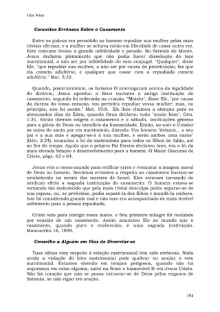 Ellen White


    Conceitos Errôneos Sobre o Casamento

   Entre os judeus era permitido ao homem repudiar sua mulher pelas mais
triviais ofensas, e a mulher se achava então em liberdade de casar outra vez.
Este costume levava a grande infelicidade e pecado. No Sermão do Monte,
Jesus declarou plenamente que não podia haver dissolução do laço
matrimonial, a não ser por infidelidade do voto conjugal. "Qualquer", disse
Ele, "que repudiar sua mulher, a não ser por causa de prostituição, faz que
ela cometa adultério; e qualquer que casar com a repudiada comete
adultério." Mat. 5:32.

   Quando, posteriormente, os fariseus O interrogaram acerca da legalidade
do divórcio, Jesus apontou a Seus ouvintes a antiga instituição do
casamento, segundo foi ordenada na criação. "Moisés", disse Ele, "por causa
da dureza do vosso coração, vos permitiu repudiar vossa mulher; mas, no
princípio, não foi assim." Mat. 19:8. Ele lhes chamou a atenção para os
abençoados dias do Éden, quando Deus declarou tudo "muito bom". Gên.
1:31. Então tiveram origem o casamento e o sábado, instituições gêmeas
para a glória de Deus no benefício da humanidade. Então, ao unir o Criador
as mãos do santo par em matrimônio, dizendo: Um homem "deixará... o seu
pai e a sua mãe e apegar-se-á à sua mulher, e serão ambos uma carne"
(Gên. 2:24), enunciou a lei do matrimônio para todos os filhos de Adão, até
ao fim do tempo. Aquilo que o próprio Pai Eterno declarou bom, era a lei da
mais elevada bênção e desenvolvimento para o homem. O Maior Discurso de
Cristo, págs. 63 e 64.

   Jesus veio a nosso mundo para retificar erros e restaurar a imagem moral
de Deus no homem. Sentimos errôneos a respeito ao casamento haviam-se
estabelecido na mente dos mestres de Israel. Eles estavam tornando de
nenhum efeito a sagrada instituição do casamento. O homem estava-se
tornando tão endurecido que pela mais trivial desculpa podia separar-se de
sua esposa, ou, se preferisse, podia separá-la dos filhos e mandá-la embora.
Isto foi considerado grande mal e não raro era acompanhado de mais terrível
sofrimento para a pessoa repudiada.

  Cristo veio para corrigir esses males, e Seu primeiro milagre foi realizado
por ocasião de um casamento. Assim anunciou Ele ao mundo que o
casamento, quando puro e enobrecido, é uma sagrada instituição.
Manuscrito 16, 1899.

    Conselho a Alguém em Vias de Divorciar-se

  Tuas idéias com respeito à relação matrimonial têm sido errôneas. Nada
senão a violação do leito matrimonial pode quebrar ou anular o voto
matrimonial. Estamos vivendo em tempos perigosos, quando não há
segurança em coisa alguma, salvo na firme e inamovível fé em Jesus Cristo.
Não há coração que não se possa extraviar-se de Deus pelos enganos de
Satanás, se não vigiar em oração.


                                                                         194
 