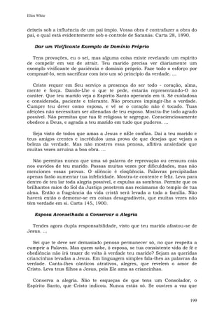 Ellen White


deixeis sob a influência de um pai ímpio. Vossa obra é contrafazer a obra do
pai, o qual está evidentemente sob o controle de Satanás. Carta 28, 1890.

    Dar um Vivificante Exemplo de Domínio Próprio

  Tens provações, eu o sei, mas alguma coisa existe revelando um espírito
de compelir em vez de atrair. Teu marido precisa ver diariamente um
exemplo vivificante de paciência e domínio próprio. Faze todo o esforço por
comprazê-lo, sem sacrificar com isto um só princípio da verdade. ...

   Cristo requer em Seu serviço a presença do ser todo - coração, alma,
mente e força. Dando-Lhe o que te pede, estarás representando-O no
caráter. Que teu marido veja o Espírito Santo operando em ti. Sê cuidadosa
e considerada, paciente e tolerante. Não procures impingir-lhe a verdade.
Cumpre teu dever como esposa, e vê se o coração não é tocado. Tuas
afeições não necessitam ser alienadas de teu esposo. Mostra-lhe todo agrado
possível. Não permitas que tua fé religiosa te segregue. Conscienciosamente
obedece a Deus, e agrada a teu marido em tudo que puderes. ...

   Seja visto de todos que amas a Jesus e nEle confias. Dai a teu marido e
teus amigos crentes e incrédulos uma prova de que desejas que vejam a
beleza da verdade. Mas não mostres essa penosa, aflitiva ansiedade que
muitas vezes arruína a boa obra. ...

   Não permitas nunca que uma só palavra de reprovação ou censura caia
nos ouvidos de teu marido. Passas muitas vezes por dificuldades, mas não
menciones essas provas. O silêncio é eloqüência. Palavras precipitadas
apenas farão aumentar tua infelicidade. Mostra-te contente e feliz. Leva para
dentro de teu lar toda alegria possível, e expulsa as sombras. Permite que os
brilhantes raios do Sol da Justiça penetrem nas recâmaras do templo de tua
alma. Então a fragrância da vida cristã será levada a toda a família. Não
haverá então o demorar-se em coisas desagradáveis, que muitas vezes não
têm verdade em si. Carta 145, 1900.

    Esposa Aconselhada a Conservar a Alegria

  Tendes agora dupla responsabilidade, visto que teu marido afastou-se de
Jesus. ...

   Sei que te deve ser demasiado penoso permanecer só, no que respeita a
cumprir a Palavra. Mas quem sabe, ó esposa, se tua consistente vida de fé e
obediência não irá trazer de volta à verdade teu marido? Sejam as queridas
criancinhas levadas a Jesus. Em linguagem simples fala-lhes as palavras da
verdade. Canta-lhes cânticos atrativos, alegres, que revelem o amor de
Cristo. Leva teus filhos a Jesus, pois Ele ama as criancinhas.

  Conserva a alegria. Não te esqueças de que tens um Consolador, o
Espírito Santo, que Cristo indicou. Nunca estás só. Se ouvires a voz que


                                                                         199
 