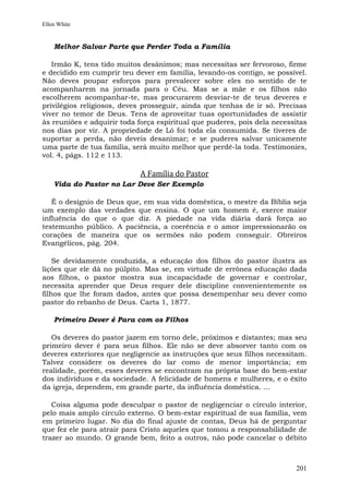 Ellen White


    Melhor Salvar Parte que Perder Toda a Família

   Irmão K, tens tido muitos desânimos; mas necessitas ser fervoroso, firme
e decidido em cumprir teu dever em família, levando-os contigo, se possível.
Não deves poupar esforços para prevalecer sobre eles no sentido de te
acompanharem na jornada para o Céu. Mas se a mãe e os filhos não
escolherem acompanhar-te, mas procurarem desviar-te de teus deveres e
privilégios religiosos, deves prosseguir, ainda que tenhas de ir só. Precisas
viver no temor de Deus. Tens de aproveitar tuas oportunidades de assistir
às reuniões e adquirir toda força espiritual que puderes, pois dela necessitas
nos dias por vir. A propriedade de Ló foi toda ela consumida. Se tiveres de
suportar a perda, não deveis desanimar; e se puderes salvar unicamente
uma parte de tua família, será muito melhor que perdê-la toda. Testimonies,
vol. 4, págs. 112 e 113.

                            A Família do Pastor
    Vida do Pastor no Lar Deve Ser Exemplo

   É o desígnio de Deus que, em sua vida doméstica, o mestre da Bíblia seja
um exemplo das verdades que ensina. O que um homem é, exerce maior
influência do que o que diz. A piedade na vida diária dará força ao
testemunho público. A paciência, a coerência e o amor impressionarão os
corações de maneira que os sermões não podem conseguir. Obreiros
Evangélicos, pág. 204.

    Se devidamente conduzida, a educação dos filhos do pastor ilustra as
lições que ele dá no púlpito. Mas se, em virtude de errônea educação dada
aos filhos, o pastor mostra sua incapacidade de governar e controlar,
necessita aprender que Deus requer dele discipline convenientemente os
filhos que lhe foram dados, antes que possa desempenhar seu dever como
pastor do rebanho de Deus. Carta 1, 1877.

    Primeiro Dever é Para com os Filhos

   Os deveres do pastor jazem em torno dele, próximos e distantes; mas seu
primeiro dever é para seus filhos. Ele não se deve absorver tanto com os
deveres exteriores que negligencie as instruções que seus filhos necessitam.
Talvez considere os deveres do lar como de menor importância; em
realidade, porém, esses deveres se encontram na própria base do bem-estar
dos indivíduos e da sociedade. A felicidade de homens e mulheres, e o êxito
da igreja, dependem, em grande parte, da influência doméstica. ...

   Coisa alguma pode desculpar o pastor de negligenciar o círculo interior,
pelo mais amplo círculo externo. O bem-estar espiritual de sua família, vem
em primeiro lugar. No dia do final ajuste de contas, Deus há de perguntar
que fez ele para atrair para Cristo aqueles que tomou a responsabilidade de
trazer ao mundo. O grande bem, feito a outros, não pode cancelar o débito



                                                                          201
 