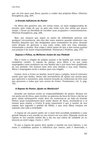 Ellen White


que ele tem para com Deus, quanto a cuidar dos próprios filhos. Obreiros
Evangélicos, pág. 204.

    A Grande Influência do Pastor

  Os filhos dos pastores são, em certos casos, os mais negligenciados do
mundo, pela razão de que os pais não estão com eles senão por pouco
tempo, e ficam na liberdade de escolher suas ocupações e entretenimentos.
Obreiros Evangélicos, pág. 206.

   Mas, por maiores que sejam os males da infidelidade paterna sob
qualquer circunstância, são eles dez vezes maiores quando existentes nas
famílias daqueles que são designados para ensinadores do povo. Quando
estes deixam de governar a sua casa, estão, pelo seu mau exemplo,
transviando a muitos. Sua culpa é tanto maior do que a dos outros quanto
sua posição é de maior responsabilidade. Patriarcas e Profetas, pág. 579.

    Esposa e Filhos, os Melhores Juízes de sua Piedade

    Não é tanto a religião do púlpito quanto a da família que revela nosso
verdadeiro caráter. A esposa do pastor, seus filhos e os que estão
empregados como auxiliares em sua família são o juiz mais bem qualificado
de sua piedade. Um homem bom será uma bênção a sua casa. Esposa,
filhos e empregados serão o melhor para sua religião.

  Irmãos, levai a Cristo na família, levai-O para o púlpito, levai-O convosco
aonde quer que fordes. Assim não necessitareis de apelar aos outros para
que apreciem o ministério, pois estareis levando as credenciais do Céu com
que provareis a todos que sois servos de Cristo. Testimonies, vol. 5, pág.
161.

    A Esposa do Pastor, Ajuda ou Obstáculo?

  Quando um homem aceita as responsabilidades de pastor, declara ser
um porta-voz de Deus, para receber as palavras da boca de Deus e dá-las ao
povo. Quão intimamente então deve ele conservar-se ao lado do Grande
Pastor; quão humildemente deve andar diante de Deus, ocultando-se a si
mesmo para exaltar a Cristo! E quão importante é que o caráter de sua
esposa seja segundo o padrão da Bíblia, e que seus filhos estejam em
sujeição com toda a seriedade!

   A esposa de um pastor poder ser a mais bem-sucedida ajudadora e uma
grande bênção a seu marido ou um estorvo em sua obra. Depende muito da
esposa se seu marido subirá dia a dia em sua esfera de utilidade ou se
descerá ao nível vulgar. Carta 1, 1877.

  Vi que a esposa do pastor deve ajudar o marido em seus labores, e ser
exata e cuidadosa quanto à influência que exerce; pois é observada, e


                                                                         202
 