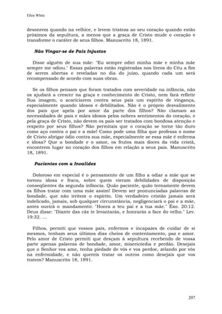 Ellen White


desonrem quando na velhice, e levem tristeza ao seu coração quando estão
próximos da sepultura, a menos que a graça de Cristo mude o coração e
transforme o caráter de seus filhos. Manuscrito 18, 1891.

    Não Vingar-se de Pais Injustos

   Disse alguém de sua mãe: "Eu sempre odiei minha mãe e minha mãe
sempre me odiou." Essas palavras estão registradas nos livros do Céu a fim
de serem abertas e reveladas no dia do juízo, quando cada um será
recompensado de acordo com suas obras.

   Se os filhos pensam que foram tratados com severidade na infância, não
os ajudará a crescer na graça e conhecimento de Cristo, nem fará refletir
Sua imagem, o acariciarem contra seus pais um espírito de vingança,
especialmente quando idosos e debilitados. Não é o próprio desvalimento
dos pais que apela por amor da parte dos filhos? Não clamam as
necessidades de pais e mães idosos pelos nobres sentimentos do coração, e
pela graça de Cristo, não devem os pais ser tratados com bondosa atenção e
respeito por seus filhos? Não permitais que o coração se torne tão duro
como aço contra o pai e a mãe! Como pode uma filha que professa o nome
de Cristo abrigar ódio contra sua mãe, especialmente se essa mãe é enferma
e idosa? Que a bondade e o amor, os frutos mais doces da vida cristã,
encontrem lugar no coração dos filhos em relação a seus pais. Manuscrito
18, 1891.

    Pacientes com a Invalidez

   Doloroso em especial é o pensamento de um filho a odiar a mãe que se
tornou idosa e fraca, sobre quem vieram debilidades de disposição
conseqüentes da segunda infância. Quão paciente, quão ternamente devem
os filhos tratar com uma mãe assim! Devem ser pronunciadas palavras de
bondade, que não irritem o espírito. Um verdadeiro cristão jamais será
indelicado, jamais, sob qualquer circunstância, negligenciará o pai e a mãe,
antes ouvirá o mandamento: "Honra a teu pai e a tua mãe." Êxo. 20:12.
Deus disse: "Diante das cãs te levantarás, e honrarás a face do velho." Lev.
19:32. ...

   Filhos, permiti que vossos pais, enfermos e incapazes de cuidar de si
mesmos, tenham seus últimos dias cheios de contentamento, paz e amor.
Pelo amor de Cristo permiti que desçam à sepultura recebendo de vossa
parte apenas palavras de bondade, amor, misericórdia e perdão. Desejais
que o Senhor vos ame, tenha piedade de vós e vos perdoe, zelando por vós
na enfermidade, e não quereis tratar os outros como desejais que vos
tratem? Manuscrito 18, 1891.




                                                                        207
 