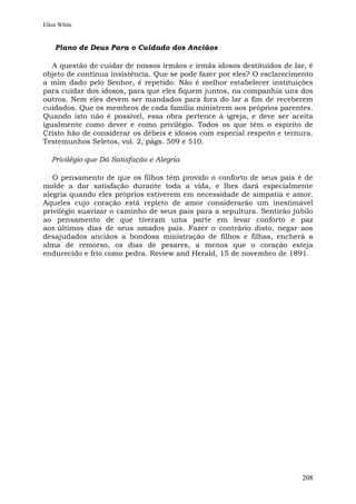 Ellen White


    Plano de Deus Para o Cuidado dos Anciãos

   A questão de cuidar de nossos irmãos e irmãs idosos destituídos de lar, é
objeto de contínua insistência. Que se pode fazer por eles? O esclarecimento
a mim dado pelo Senhor, é repetido: Não é melhor estabelecer instituições
para cuidar dos idosos, para que eles fiquem juntos, na companhia uns dos
outros. Nem eles devem ser mandados para fora do lar a fim de receberem
cuidados. Que os membros de cada família ministrem aos próprios parentes.
Quando isto não é possível, essa obra pertence à igreja, e deve ser aceita
igualmente como dever e como privilégio. Todos os que têm o espírito de
Cristo hão de considerar os débeis e idosos com especial respeito e ternura.
Testemunhos Seletos, vol. 2, págs. 509 e 510.

   Privilégio que Dá Satisfação e Alegria

   O pensamento de que os filhos têm provido o conforto de seus pais é de
molde a dar satisfação durante toda a vida, e lhes dará especialmente
alegria quando eles próprios estiverem em necessidade de simpatia e amor.
Aqueles cujo coração está repleto de amor considerarão um inestimável
privilégio suavizar o caminho de seus pais para a sepultura. Sentirão júbilo
ao pensamento de que tiveram uma parte em levar conforto e paz
aos últimos dias de seus amados pais. Fazer o contrário disto, negar aos
desajudados anciãos a bondosa ministração de filhos e filhas, encherá a
alma de remorso, os dias de pesares, a menos que o coração esteja
endurecido e frio como pedra. Review and Herald, 15 de novembro de 1891.




                                                                        208
 
