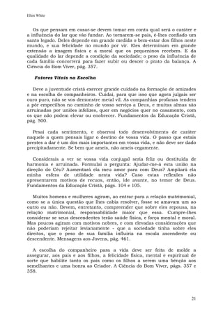 Ellen White


   Os que pensam em casar-se devem tomar em conta qual será o caráter e
a influência do lar que vão fundar. Ao tornarem-se pais, é-lhes confiado um
santo legado. Deles depende em grande medida o bem-estar dos filhos neste
mundo, e sua felicidade no mundo por vir. Eles determinam em grande
extensão a imagem física e a moral que os pequeninos recebem. E da
qualidade do lar depende a condição da sociedade; o peso da influência de
cada família concorrerá para fazer subir ou descer o prato da balança. A
Ciência do Bom Viver, pág. 357.

    Fatores Vitais na Escolha

   Deve a juventude cristã exercer grande cuidado na formação de amizades
e na escolha de companheiros. Cuidai, para que isso que agora julgais ser
ouro puro, não se vos demonstre metal vil. As companhias profanas tendem
a pôr empecilhos no caminho de vosso serviço a Deus, e muitas almas são
arruinadas por uniões infelizes, quer em negócios quer no casamento, com
os que não podem elevar ou enobrecer. Fundamentos da Educação Cristã,
pág. 500.

  Pesai cada sentimento, e observai todo desenvolvimento de caráter
naquele a quem pensais ligar o destino de vossa vida. O passo que estais
prestes a dar é um dos mais importantes em vossa vida, e não deve ser dado
precipitadamente. Se bem que ameis, não ameis cegamente.

   Considerais a ver se vossa vida conjugal seria feliz ou destituída de
harmonia e arruinada. Formulai a pergunta: Ajudar-me-á esta união na
direção do Céu? Aumentará ela meu amor para com Deus? Ampliará ela
minha esfera de utilidade nesta vida? Caso estas reflexões não
apresentarem motivos de recuos, então, ide avante, no temor de Deus.
Fundamentos da Educação Cristã, págs. 104 e 105.

   Muitos homens e mulheres agiram, ao entrar para a relação matrimonial,
como se a única questão que lhes cabia resolver, fosse se amavam um ao
outro ou não. Devem, entretanto, compreender que sobre eles repousa, na
relação matrimonial, responsabilidade maior que essa. Cumpre-lhes
considerar se seus descendentes terão saúde física, e força mental e moral.
Mas poucos agiram com motivos nobres, e com elevadas considerações que
não poderiam rejeitar levianamente - que a sociedade tinha sobre eles
direitos, que o peso de sua família influiria na escala ascendente ou
descendente. Mensagens aos Jovens, pág. 461.

  A escolha do companheiro para a vida deve ser feita de molde a
assegurar, aos pais e aos filhos, a felicidade física, mental e espiritual de
sorte que habilite tanto os pais como os filhos a serem uma bênção aos
semelhantes e uma honra ao Criador. A Ciência do Bom Viver, págs. 357 e
358.




                                                                          21
 