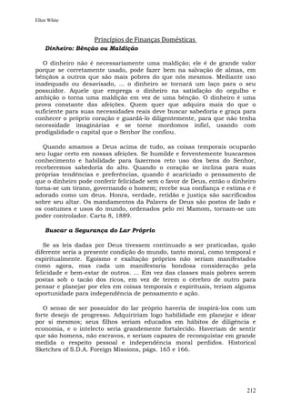 Ellen White



                    Princípios de Finanças Domésticas
    Dinheiro: Bênção ou Maldição

   O dinheiro não é necessariamente uma maldição; ele é de grande valor
porque se corretamente usado, pode fazer bem na salvação de almas, em
bênçãos a outros que são mais pobres do que nós mesmos. Mediante uso
inadequado ou desavisado, ... o dinheiro se tornará um laço para o seu
possuidor. Aquele que emprega o dinheiro na satisfação do orgulho e
ambição o torna uma maldição em vez de uma bênção. O dinheiro é uma
prova constante das afeições. Quem quer que adquira mais do que o
suficiente para suas necessidades reais deve buscar sabedoria e graça para
conhecer o próprio coração e guardá-lo diligentemente, para que não tenha
necessidade imaginárias e se torne mordomos infiel, usando com
prodigalidade o capital que o Senhor lhe confiou.

   Quando amamos a Deus acima de tudo, as coisas temporais ocuparão
seu lugar certo em nossas afeições. Se humilde e ferventemente buscarmos
conhecimento e habilidade para fazermos reto uso dos bens do Senhor,
receberemos sabedoria do alto. Quando o coração se inclina para suas
próprias tendências e preferências, quando é acariciado o pensamento de
que o dinheiro pode conferir felicidade sem o favor de Deus, então o dinheiro
torna-se um tirano, governando o homem; recebe sua confiança e estima e é
adorado como um deus. Honra, verdade, retidão e justiça são sacrificados
sobre seu altar. Os mandamentos da Palavra de Deus são postos de lado e
os costumes e usos do mundo, ordenados pelo rei Mamom, tornam-se um
poder controlador. Carta 8, 1889.

    Buscar a Segurança do Lar Próprio

   Se as leis dadas por Deus tivessem continuado a ser praticadas, quão
diferente seria a presente condição do mundo, tanto moral, como temporal e
espiritualmente. Egoísmo e exaltação próprios não seriam manifestados
como agora, mas cada um manifestaria bondosa consideração pela
felicidade e bem-estar de outros. ... Em vez das classes mais pobres serem
postas sob o tacão dos ricos, em vez de terem o cérebro de outro para
pensar e planejar por eles em coisas temporais e espirituais, teriam alguma
oportunidade para independência de pensamento e ação.

   O senso de ser possuidor do lar próprio haveria de inspirá-los com um
forte desejo de progresso. Adquiririam logo habilidade em planejar e idear
por si mesmos; seus filhos seriam educados em hábitos de diligência e
economia, e o intelecto seria grandemente fortalecido. Haveriam de sentir
que são homens, não escravos, e seriam capazes de reconquistar em grande
medida o respeito pessoal e independência moral perdidos. Historical
Sketches of S.D.A. Foreign Missions, págs. 165 e 166.




                                                                         212
 