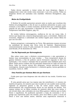 Ellen White


  Todos devem aprender a tomar notas de suas despesas. Alguns o
negligenciam como não sendo coisa essencial; é um erro, porém. Todas as
despesas devem ser anotadas com exatidão. Obreiros Evangélicos, pág.
460.

    Males da Prodigalidade

  O Senhor foi servido apresentar perante mim os males que resultam dos
hábitos de prodigalidade, a fim de que eu pudesse admoestar os pais a que
ensinem a seus filhos a estrita economia. Ensinai-lhes que o dinheiro gasto
naquilo de que não necessitam é desviado de seu uso legítimo. Christian
Temperance and Bible Hygiene, pág. 63.

  Se tendes hábitos extravagantes, atalhai-os de vez em vossa vida. A
menos que façais isto, estareis despreparados para a eternidade. Hábitos de
economia, diligência e sobriedade são melhor legado para vossos filhos do
que um rico dote.

  Somos peregrinos e estrangeiros na Terra. Não gastemos nossos recursos
na satisfação de desejos que Deus teria de reprimir. Representemos
convenientemente nossa fé pela restrição de nossas necessidades. Review
and Herald, 24 de dezembro de 1903.

    Um Pai Reprovado por Extravagância

    Não sabes como usar o dinheiro economicamente e não aprendeste a
limitar tuas necessidades às tuas rendas. ... Tens irreprimível desejo de
ganhar dinheiro, a fim de poderes usá-lo livremente segundo te dite tua
inclinação, e teu ensino e exemplo têm-se provado uma maldição para teus
filhos. Quão pouco cuidam eles de princípio! Esquecem-se cada vez mais de
Deus, cada vez temem menos Seu desprazer, menos paciência para se
restringirem. Quanto mais facilmente é o dinheiro ganho, menos gratidão se
manifesta. Carta 8, 1889.

    Uma Família que Gastava Mais do que Ganhava

  Cuida para que tuas despesas não vão além de tua renda. Contém teus
desejos.

   É uma grande pena que tua esposa seja tão semelhante a ti mesmo em
matéria de gastos, de maneira que não te pode ser um auxílio neste sentido,
vigiando os pequenos gastos a fim de evitar maior vazão. Gastos
desnecessários são constantemente feitos na tua direção da família. Tua
esposa estima ver os filhos vestidos de maneira além dos seus meios, e
em virtude disto, são cultivados em teus filhos gostos e hábitos que os farão
fúteis e orgulhosos. Se pudésseis aprender a lição da economia e ver o
perigo que representa para vós mesmo, para teus filhos e para a causa de
Deus o livre uso destes meios, obterias uma experiência essencial à


                                                                         214
 