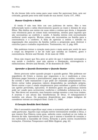 Ellen White


Se ela tivesse tido certa soma para usar como lhe parecesse bem, sem ser
criticada, grande peso teria sido tirado de sua mente. Carta 157, 1903.

    Buscar Conforto e Saúde

    O irmão P não tem feito um uso judicioso de meios. Não o tem
influenciado tanto o sábio discernimento quanto as vozes e desejos de seus
filhos. Não dedica aos meios em suas mãos a estima que devia, e despende
com relutância para as coisas mais necessárias, mesmo para aquelas que
são necessárias ao conforto e saúde. A família inteira está necessitando
melhorar neste aspecto. Muitas coisas são necessárias na família para a
conveniência e o conforto. A falta de apreciar a ordem e método na
organização dos assuntos da família cultiva a propensão para destruir e
contribui para o trabalho improdutivo. Testimonies, vol. 2, pág. 699.

  Não podemos tornar o coração mais puro e mais santo por vestir de saco
o corpo ou desprover o lar de tudo que satisfaz ao conforto, gosto e
conveniência. Review and Herald, 16 de maio de 1882.

   Deus não requer que Seu povo se prive do que é realmente necessário a
sua saúde e conforto, mas não aprova a dissipação, extravagância e
exibicionismo. Review and Herald, 19 de dezembro de 1893.

    Aprender a Quando Economizar e Quando Gastar

   Deves procurar saber quando poupar e quando gastar. Não podemos ser
seguidores de Cristo a menos que neguemos o eu e exaltemos a cruz.
Devemos pagar honesta e pontualmente; pega os pontos caídos; conserta o
fio corrido e sabe exatamente o que pode ser chamado propriamente teu.
Deves cortar todos pequenos valores despendidos na satisfação própria.
Deves anotar o que é usado simplesmente para satisfazer o gosto e cultivar
um apetite pervertido, epicurista. O dinheiro gasto em guloseimas inúteis
pode ser usado para acrescentar confortos e utilidades substanciais a teu
lar. Não deves ser avarento, mas honesto contigo mesmo e com teus irmãos.
A avareza é um abuso das beneficências de Deus. O esbanjamento é
também um abuso. Os pequenos desperdícios que julgas indignos de
considerar entram no cômputo final. Carta 11, 1888.

    O Coração Rendido Será Guiado

   Não é necessário especificar aqui como a economia pode ser praticada em
cada particular. Aqueles cujo coração estiver inteiramente rendido a Deus, e
que tomem Sua Palavra como guia, saberão como conduzir-se em todos os
deveres da vida. Aprenderão de Jesus, que é manso e humilde de coração; e
em cultivando a mansidão de Cristo, fecharão a porta contra inumeráveis
tentações. Christian Temperance and Bible Hygiene, pág. 63.




                                                                        217
 