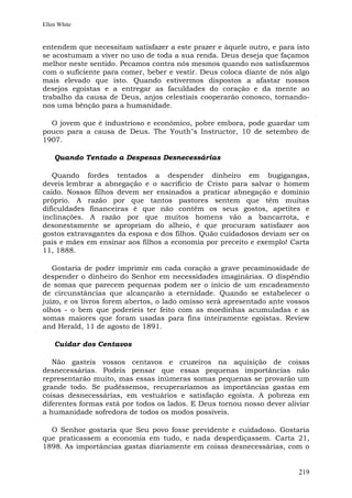 Ellen White


entendem que necessitam satisfazer a este prazer e àquele outro, e para isto
se acostumam a viver no uso de toda a sua renda. Deus deseja que façamos
melhor neste sentido. Pecamos contra nós mesmos quando nos satisfazemos
com o suficiente para comer, beber e vestir. Deus coloca diante de nós algo
mais elevado que isto. Quando estivermos dispostos a afastar nossos
desejos egoístas e a entregar as faculdades do coração e da mente ao
trabalho da causa de Deus, anjos celestiais cooperarão conosco, tornando-
nos uma bênção para a humanidade.

  O jovem que é industrioso e econômico, pobre embora, pode guardar um
pouco para a causa de Deus. The Youth"s Instructor, 10 de setembro de
1907.

    Quando Tentado a Despesas Desnecessárias

   Quando fordes tentados a despender dinheiro em bugigangas,
deveis lembrar a abnegação e o sacrifício de Cristo para salvar o homem
caído. Nossos filhos devem ser ensinados a praticar abnegação e domínio
próprio. A razão por que tantos pastores sentem que têm muitas
dificuldades financeiras é que não contêm os seus gostos, apetites e
inclinações. A razão por que muitos homens vão a bancarrota, e
desonestamente se apropriam do alheio, é que procuram satisfazer aos
gostos extravagantes da esposa e dos filhos. Quão cuidadosos deviam ser os
pais e mães em ensinar aos filhos a economia por preceito e exemplo! Carta
11, 1888.

   Gostaria de poder imprimir em cada coração a grave pecaminosidade de
despender o dinheiro do Senhor em necessidades imaginárias. O dispêndio
de somas que parecem pequenas podem ser o início de um encadeamento
de circunstâncias que alcançarão a eternidade. Quando se estabelecer o
juízo, e os livros forem abertos, o lado omisso será apresentado ante vossos
olhos - o bem que poderíeis ter feito com as moedinhas acumuladas e as
somas maiores que foram usadas para fins inteiramente egoístas. Review
and Herald, 11 de agosto de 1891.

    Cuidar dos Centavos

   Não gasteis vossos centavos e cruzeiros na aquisição de coisas
desnecessárias. Podeis pensar que essas pequenas importâncias não
representarão muito, mas essas inúmeras somas pequenas se provarão um
grande todo. Se pudéssemos, recuperaríamos as importâncias gastas em
coisas desnecessárias, em vestuários e satisfação egoísta. A pobreza em
diferentes formas está por todos os lados. E Deus tornou nosso dever aliviar
a humanidade sofredora de todos os modos possíveis.

  O Senhor gostaria que Seu povo fosse previdente e cuidadoso. Gostaria
que praticassem a economia em tudo, e nada desperdiçassem. Carta 21,
1898. As importâncias gastas diariamente em coisas desnecessárias, com o


                                                                        219
 