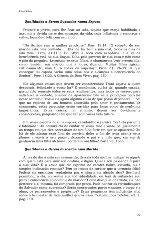 Ellen White


    Qualidades a Serem Buscadas numa Esposa

   Procure o jovem, para lhe ficar ao lado, aquela que esteja habilitada a
assumir a devida parte dos encargos da vida, cuja influência o enobreça e
refine, fazendo-o feliz com seu amor.

   "Do Senhor vem a mulher prudente." Prov. 19:14. "O coração do seu
marido está nela confiado. ... Ela lhe faz bem e não mal, todos os dias da
sua vida." Prov. 31:11 e 12. "Abre a boca com sabedoria, e a lei da
beneficência está na sua língua. Olha pelo governo de sua casa e não come
o pão da preguiça. Levantam-se seus filhos, e chamam-na bem-aventurada;
como também seu marido, que a louva, dizendo: Muitas filhas agiram
virtuosamente, mas tu a todas és superior." Prov. 31: 26-29. O que
consegue tal esposa "acha uma coisa boa e alcançou a benevolência do
Senhor". Prov. 18:22. A Ciência do Bom Viver, pág. 359.

  Eis algumas coisas que devem ser consideradas: Trará aquela a quem
desposais, felicidade a vosso lar? É econômica, ou há de, quando casada,
gastar não somente todos os seus rendimentos, mas todos os vossos, para
satisfazer a vaidade, o amor da aparência? São seus princípios corretos
nesse sentido? Possui ela agora alguma coisa de que possa depender? ... Sei
que no espírito de um homem absorvido pelo amor e pensamentos de
casamento, estas perguntas serão varridas para longe como de nenhuma
importância. Estas coisas, no entanto, devem ser devidamente
consideradas, porquanto têm que ver com vossa vida futura. ...

   Em vossa escolha de uma esposa, estudai-lhe o caráter. Será ela paciente
e laboriosa? Ou deixará ela de cuidar de vossa mãe e vosso pai justamente
ao tempo em que eles necessitam de um filho forte em que se apoiarem? Ou
há de ela afastar esse filho do convívio deles a fim de levar avante seus
planos e servir a seu prazer, deixando o pai e a mãe que, em vez de
ganharem uma filha afetuosa, perderam um filho? Carta 23, 1886.

    Qualidades a Serem Buscadas num Marido

   Antes de dar a mão em casamento, deveria toda mulher indagar se aquele
com quem está para unir seu destino, é digno. Qual é seu passado? É pura
a sua vida? É o amor que ele exprime de caráter nobre, elevado, ou é
simples inclinação emotiva? Tem os traços de caráter que a tornarão feliz?
Poderá ela encontrar verdadeira paz e alegria na afeição dele? Ser-lhe-á
permitido, a ela, conservar sua individualidade, ou terá de submeter seu
juízo e consciência ao domínio do marido? Como discípula de Cristo, ela não
pertence a si mesma, foi comprada por preço. Pode honrar as reivindicações
do Salvador como supremas? Serão conservados puros e santos o corpo e a
alma, os pensamentos e propósitos? Estas perguntas têm influência vital
sobre o bem-estar de toda mulher que se casa. Testemunhos Seletos, vol. 2,
pág. 119.



                                                                         22
 