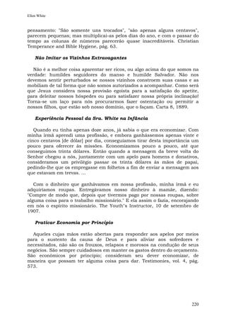 Ellen White


pensamento: "São somente uns trocados", "são apenas alguns centavos",
parecem pequenas; mas multiplicai-as pelos dias do ano, e com o passar do
tempo as colunas de números parecerão quase inacreditáveis. Christian
Temperance and Bible Hygiene, pág. 63.

    Não Imitar os Vizinhos Extravagantes

   Não é a melhor coisa aparentar ser ricos, ou algo acima do que somos na
verdade: humildes seguidores do manso e humilde Salvador. Não nos
devemos sentir perturbados se nossos vizinhos constroem suas casas e as
mobiliam de tal forma que não somos autorizados a acompanhar. Como será
que Jesus considera nossa provisão egoísta para a satisfação do apetite,
para deleitar nossos hóspedes ou para satisfazer nossa própria inclinação!
Torna-se um laço para nós procurarmos fazer ostentação ou permitir a
nossos filhos, que estão sob nosso domínio, que o façam. Carta 8, 1889.

    Experiência Pessoal da Sra. White na Infância

   Quando eu tinha apenas doze anos, já sabia o que era economizar. Com
minha irmã aprendi uma profissão, e embora ganhássemos apenas vinte e
cinco centavos [de dólar] por dia, conseguíamos tirar desta importância um
pouco para oferecer às missões. Economizamos pouco a pouco, até que
conseguimos trinta dólares. Então quando a mensagem da breve volta do
Senhor chegou a nós, juntamente com um apelo para homens e donativos,
consideramos um privilégio passar os trinta dólares às mãos de papai,
pedindo-lhe que os empregasse em folhetos a fim de enviar a mensagem aos
que estavam em trevas. ...

   Com o dinheiro que ganhávamos em nossa profissão, minha irmã e eu
adquiríamos roupas. Entregávamos nosso dinheiro à mamãe, dizendo:
"Compre de modo que, depois que tivermos pago por nossas roupas, sobre
alguma coisa para o trabalho missionário." E ela assim o fazia, encorajando
em nós o espírito missionário. The Youth"s Instructor, 10 de setembro de
1907.

    Praticar Economia por Princípio

  Aqueles cujas mãos estão abertas para responder aos apelos por meios
para o sustento da causa de Deus e para aliviar aos sofredores e
necessitados, não são os frouxos, relapsos e morosos na condução de seus
negócios. São sempre cuidadosos em manter os gastos dentro do orçamento.
São econômicos por princípio; consideram seu dever economizar, de
maneira que possam ter alguma coisa para dar. Testimonies, vol. 4, pág.
573.




                                                                        220
 