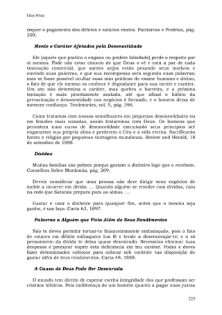 Ellen White


requer o pagamento dos débitos e salários exatos. Patriarcas e Profetas, pág.
309.

    Mente e Caráter Afetados pela Desonestidade

   Ele [aquele que pratica o engano ou profere falsidade] perde o respeito por
si mesmo. Pode não estar cônscio de que Deus o vê e está a par de cada
transação comercial, que santos anjos estão pesando seus motivos e
ouvindo suas palavras, e que sua recompensa será segundo suas palavras;
mas se fosse possível ocultar suas más práticas do exame humano e divino,
o fato de que ele mesmo os conhece é degradante para sua mente e caráter.
Um ato não determina o caráter, mas quebra a barreira, e a próxima
tentação é mais prontamente acatada, até que afinal o hábito da
prevaricação e desonestidade nos negócios é formado, e o homem deixa de
merecer confiança. Testimonies, vol. 5, pág. 396.

  Como tratamos com nossos semelhantes em pequenas desonestidades ou
em fraudes mais ousadas, assim trataremos com Deus. Os homens que
persistem num curso de desonestidade executarão seus princípios até
enganarem sua própria alma e perderem o Céu e a vida eterna. Sacrificarão
honra e religião por pequenas vantagens mundanas. Review and Herald, 18
de setembro de 1888.

    Dívidas

  Muitas famílias são pobres porque gastam o dinheiro logo que o recebem.
Conselhos Sobre Mordomia, pág. 269.

  Deveis considerar que uma pessoa não deve dirigir seus negócios de
molde a incorrer em dívida. ... Quando alguém se envolve com dívidas, caiu
na rede que Satanás prepara para as almas. ...

  Gastar e usar o dinheiro para qualquer fim, antes que o mesmo seja
ganho, é um laço. Carta 63, 1897.

    Palavras a Alguém que Vivia Além de Seus Rendimentos

   Não te deves permitir tornar-te financeiramente embaraçado, pois o fato
de estares em débito enfraquece tua fé e tende a desencorajar-te; e o só
pensamento da dívida te deixa quase desvairado. Necessitas eliminar tuas
despesas e procurar suprir esta deficiência em teu caráter. Podes e deves
fazer determinados esforços para colocar sob controle tua disposição de
gastar além de teus rendimentos. Carta 48, 1888.

    A Causa de Deus Pode Ser Desonrada

   O mundo tem direito de esperar estrita integridade dos que professam ser
cristãos bíblicos. Pela indiferença de um homem quanto a pagar suas justas

                                                                          225
 