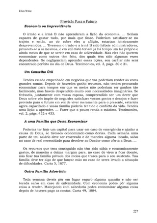 Ellen White



                          Provisão Para o Futuro
    Economia ou Imprevidência

   O irmão e a irmã B não aprenderam a lição da economia. ... Seriam
capazes de gastar tudo, por mais que fosse. Poderiam satisfazer-se no
trajeto e então, ao vir sobre eles a aflição, estariam inteiramente
desprevenidos. ... Tivessem o irmão e a irmã B sido hábeis administradores,
privando-se a si mesmos, e em vez disto teriam já há tempo um lar próprio e
ainda meios de que se servir em caso de adversidade. Mas eles não querem
economizar como outros têm feito, dos quais têm sido algumas vezes
dependentes. Se negligenciam aprender essas lições, seu caráter não será
encontrado perfeito no dia de Deus. Testimonies, vol. 3, págs. 30 e 31.

    Um Conselho Útil

   Tendes estado empenhado em negócios que vos poderiam render às vezes
grandes somas. Depois de haverdes ganho recursos, não tendes procurado
economizar para tempos em que os meios não poderiam ser ganhos tão
facilmente, mas haveis despendido muito com necessidades imaginárias. Se
tivésseis, juntamente com vossa esposa, compreendido ser um dever que
Deus sobre vós impõe de negardes satisfazer vossos gostos e desejos e fazer
provisão para o futuro em vez de viver meramente para o presente, estaríeis
agora capacitado e vossa família poderia ter tido o conforto da vida. Tendes
uma lição a aprender. ... Fazer que o pouco renda o máximo. Testimonies,
vol. 2, págs. 432 e 433.

    A uma Família que Devia Economizar

  Poderias ter hoje um capital para usar em caso de emergência e ajudar a
causa de Deus, se tivesses economizado como devias. Cada semana uma
parte de teu salário deve ser reservado e de maneira alguma tocado, salvo
no caso de real necessidade para devolver ao Doador como oferta a Deus. ...

  Os recursos que tens conseguido não têm sido sábia e economicamente
gastos, de maneira a deixar margem para, no caso de vires a ficar doente,
não ficar tua família privada dos meios que trazes para o seu sustento. Tua
família deve ter algo de que lançar mão no caso de seres levado a situação
de dificuldades. Carta 5, 1877.

    Outra Família Advertida

   Toda semana deveis pôr em lugar seguro alguma quantia e não ser
tocada salvo em caso de enfermidade. Com economia podes pôr alguma
coisa a render. Manejando com sabedoria podes economizar alguma coisa
depois de haveres pago as contas. Carta 49, 1884.




                                                                        227
 