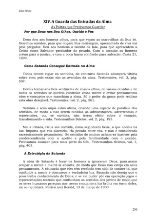 Ellen White



               XIV. A Guarda das Entradas da Alma
                    As Portas que Precisamos Guardar
    Por que Deus nos Deu Olhos, Ouvido e Voz

   Deus deu aos homens olhos, para que vejam as maravilhas da Sua lei.
Deu-lhes ouvidos, para que ouçam Sua mensagem, apresentada de viva voz
pelo pregador. Deu aos homens o talento da fala, para que apresentem a
Cristo como Salvador perdoador do pecado. Com o coração os homens
crêem para a justiça, e com a boca fazem confissão para salvação. Carta 21,
1899.

    Como Satanás Consegue Entrada na Alma

  Todos devem vigiar os sentidos, do contrário Satanás alcançará vitória
sobre eles; pois essas são as avenidas da alma. Testimonies, vol. 3, pág.
507.

   Deveis tornar-vos fiéis sentinelas de vossos olhos, de vossos ouvidos e de
todos os sentidos se quereis controlar vossa mente e evitar pensamentos
vãos e corruptos que mancham a alma. Só o poder da graça pode realizar
esta obra desejável. Testimonies, vol. 2, pág. 561.

   Satanás e seus anjos estão ativos, criando uma espécie de paralisia dos
sentidos, de modo a não serem ouvidas as admoestações, advertências e
repreensões, ou, se ouvidas, não terem efeito sobre o coração,
transformando a vida. Testemunhos Seletos, vol. 2, pág. 195.

   Meus irmãos, Deus vos convida, como seguidores Seus, a que andeis na
luz. Importa que vos alarmeis. Há pecado entre vós, e não é considerado
excessivamente pecaminoso. Os sentidos de muitos acham-se inativos pela
condescendência com o apetite e pela familiaridade com o pecado.
Precisamos avançar para mais perto do Céu. Testemunhos Seletos, vol. 1,
pág. 403.

    A Estratégia de Satanás

   A obra de Satanás é levar os homens a ignorarem Deus, para assim
ocupar a mente e mantê-la absorta, de modo que Deus não esteja em seus
pensamentos. A educação que eles têm recebido tem sido de caráter tal que
confunde a mente e obscurece a verdadeira luz. Satanás não deseja que o
povo tenha conhecimento de Deus; e se ele puder pôr em operação jogos e
representações teatrais que confundam os sentidos dos jovens de modo que
os seres humanos pereçam nas trevas enquanto a luz brilha em torno deles,
ele se rejubilará. Review and Herald, 13 de março de 1900.




                                                                         230
 