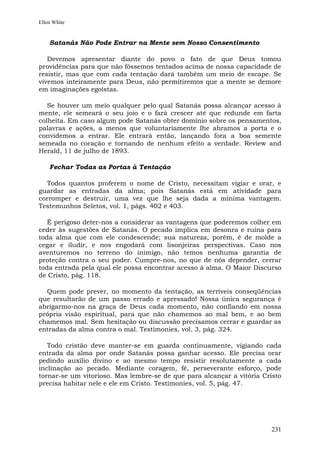 Ellen White


    Satanás Não Pode Entrar na Mente sem Nosso Consentimento

   Devemos apresentar diante do povo o fato de que Deus tomou
providências para que não fôssemos tentados acima de nossa capacidade de
resistir, mas que com cada tentação dará também um meio de escape. Se
vivemos inteiramente para Deus, não permitiremos que a mente se demore
em imaginações egoístas.

   Se houver um meio qualquer pelo qual Satanás possa alcançar acesso à
mente, ele semeará o seu joio e o fará crescer até que redunde em farta
colheita. Em caso algum pode Satanás obter domínio sobre os pensamentos,
palavras e ações, a menos que voluntariamente lhe abramos a porta e o
convidemos a entrar. Ele entrará então, lançando fora a boa semente
semeada no coração e tornando de nenhum efeito a verdade. Review and
Herald, 11 de julho de 1893.

    Fechar Todas as Portas à Tentação

  Todos quantos proferem o nome de Cristo, necessitam vigiar e orar, e
guardar as entradas da alma; pois Satanás está em atividade para
corromper e destruir, uma vez que lhe seja dada a mínima vantagem.
Testemunhos Seletos, vol. 1, págs. 402 e 403.

   É perigoso deter-nos a considerar as vantagens que poderemos colher em
ceder às sugestões de Satanás. O pecado implica em desonra e ruína para
toda alma que com ele condescende; sua natureza, porém, é de molde a
cegar e iludir, e nos engodará com lisonjeiras perspectivas. Caso nos
aventuremos no terreno do inimigo, não temos nenhuma garantia de
proteção contra o seu poder. Cumpre-nos, no que de nós depender, cerrar
toda entrada pela qual ele possa encontrar acesso à alma. O Maior Discurso
de Cristo, pág. 118.

  Quem pode prever, no momento da tentação, as terríveis conseqüências
que resultarão de um passo errado e apressado! Nossa única segurança é
abrigarmo-nos na graça de Deus cada momento, não confiando em nossa
própria visão espiritual, para que não chamemos ao mal bem, e ao bem
chamemos mal. Sem hesitação ou discussão precisamos cerrar e guardar as
entradas da alma contra o mal. Testimonies, vol. 3, pág. 324.

   Todo cristão deve manter-se em guarda continuamente, vigiando cada
entrada da alma por onde Satanás possa ganhar acesso. Ele precisa orar
pedindo auxílio divino e ao mesmo tempo resistir resolutamente a cada
inclinação ao pecado. Mediante coragem, fé, perseverante esforço, pode
tornar-se um vitorioso. Mas lembre-se de que para alcançar a vitória Cristo
precisa habitar nele e ele em Cristo. Testimonies, vol. 5, pág. 47.




                                                                       231
 
