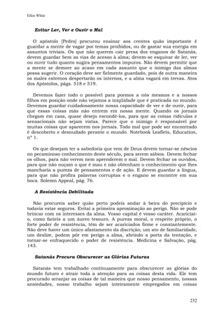 Ellen White


    Evitar Ler, Ver e Ouvir o Mal

   O apóstolo [Pedro] procurou ensinar aos crentes quão importante é
guardar a mente de vagar por temas proibidos, ou de gastar sua energia em
assuntos triviais. Os que não querem cair presa dos enganos de Satanás,
devem guardar bem as vias de acesso à alma; devem-se esquivar de ler, ver
ou ouvir tudo quanto sugira pensamentos impuros. Não devem permitir que
a mente se demore ao acaso em cada assunto que o inimigo das almas
possa sugerir. O coração deve ser fielmente guardado, pois de outra maneira
os males externos despertarão os internos, e a alma vagará em trevas. Atos
dos Apóstolos, págs. 518 e 519.

    Devemos fazer todo o possível para pormos a nós mesmos e a nossos
filhos em posição onde não vejamos a iniqüidade que é praticada no mundo.
Devemos guardar cuidadosamente nossa capacidade de ver e de ouvir, para
que essas coisas más não entrem em nossa mente. Quando os jornais
chegam em casa, quase desejo escondê-los, para que as coisas ridículas e
sensacionais não sejam vistas. Parece que o inimigo é responsável por
muitas coisas que aparecem nos jornais. Todo mal que pode ser encontrado
é descoberto e desnudado perante o mundo. Notebook Leaflets, Education,
nº 1.

   Os que desejam ter a sabedoria que vem de Deus devem tornar-se néscios
no pecaminoso conhecimento deste século, para serem sábios. Devem fechar
os olhos, para não verem nem aprenderem o mal. Devem fechar os ouvidos,
para que não ouçam o que é mau e não obtenham o conhecimento que lhes
mancharia a pureza de pensamentos e de ação. E devem guardar a língua,
para que não profira palavras corruptas e o engano se encontre em sua
boca. Solemn Appeal, pág. 76.

    A Resistência Debilitada

   Não procureis saber quão perto podeis andar à beira do precipício e
todavia estar seguros. Evitai a primeira aproximação ao perigo. Não se pode
brincar com os interesses da alma. Vosso capital é vosso caráter. Acariciai-
o, como faríeis a um áureo tesouro. A pureza moral, o respeito próprio, o
forte poder de resistência, têm de ser acariciados firme e constantemente.
Não deve haver um único afastamento da discrição; um ato de familiaridade,
um deslize, podem pôr em perigo a alma, abrindo a porta da tentação, e
tornar-se enfraquecido o poder de resistência. Medicina e Salvação, pág.
143.

    Satanás Procura Obscurecer as Glórias Futuras

  Satanás tem trabalhado continuamente para obscurecer as glórias do
mundo futuro e atrair toda a atenção para as coisas desta vida. Ele tem
procurado arranjar as coisas de tal maneira que nosso pensamento, nossas
ansiedades, nosso trabalho sejam inteiramente empregados em coisas


                                                                        232
 