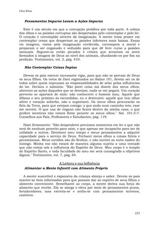 Ellen White


    Pensamentos Impuros Levam a Ações Impuras

   Este é um século em que a corrupção prolifera por toda parte. A cobiça
dos olhos e as paixões corruptas são despertadas pelo contemplar e pelo ler.
O coração é corrompido através da imaginação. A mente toma prazer em
contemplar cenas que despertam as paixões inferiores mais baixas. Essas
vis imagens, vistas pela imaginação envilecida, corrompem a moral e
preparam o ser enganado e seduzido para que dê livre curso a paixões
sensuais. Seguem-se então pecados e crimes que arrastam os seres
formados à imagem de Deus ao nível dos animais, afundando-os por fim na
perdição. Testimonies, vol. 2, pág. 410.

    Não Contemplar Coisas Ímpias

   Devem os pais exercer incessante vigia, para que não se percam de Deus
os seus filhos. Os votos de Davi registrados no Salmo 101, devem ser os de
todos sobre quem repousam as responsabilidades de zelar pelas influências
do lar. Declara o salmista: "Não porei coisa má diante dos meus olhos;
aborreço as ações daqueles que se desviam; nada se me pegará. Um coração
perverso se apartará de mim: não conhecerei o homem mau. Aquele que
difama o seu próximo às escondidas, eu o destruirei: aquele que tem olhar
altivo e coração soberbo, não o suportarei. Os meus olhos procurarão os
fiéis da Terra, para que estejam comigo; o que anda num caminho reto, esse
me servirá. O que usa de engano não ficará dentro da minha casa; o que
profere mentiras não estará firme perante os meus olhos." Sal. 101:3-7.
Conselhos aos Pais, Professores e Estudantes, pág. 119.

   Dizei firmemente: "Não despenderei preciosos momentos em ler o que não
será de nenhum proveito para mim, e que apenas me incapacita para ser de
utilidade a outros. Devotarei meu tempo e meus pensamentos a adquirir
capacidade para o serviço de Deus. Fecharei meus olhos a coisas fúteis e
pecaminosas. Meus ouvidos são do Senhor, e não ouvirei as sutis razões do
inimigo. Minha voz não estará de maneira alguma sujeita a uma vontade
que não esteja sob a influência do Espírito de Deus. Meu corpo é o templo
do Espírito Santo, e toda faculdade do meu ser será consagrada a objetivos
dignos." Testimonies, vol. 7, pág. 64.

                         A Leitura e sua Influência
    Alimentar a Mente Infantil com Alimento Próprio

   A mente suscetível e expansiva da criança almeja o saber. Devem os pais
manter-se bem informados para que possam dar ao espírito de seus filhos o
alimento conveniente. Semelhante ao corpo, a mente deriva sua força do
alimento que recebe. Ela se alarga e eleva por meio de pensamentos puros,
fortalecedores; mas estreita-se e avilta-se com pensamentos terrenos,
rasteiros.




                                                                        235
 