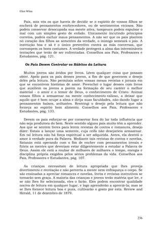 Ellen White


   Pais, sois vós os que haveis de decidir se o espírito de vossos filhos se
encherá de pensamentos enobrecedores, ou de sentimentos viciosos. Não
podeis conservar desocupada sua mente ativa, tampouco podeis expulsar o
mal com um simples gesto de enfado. Unicamente incutindo princípios
corretos, podeis excluir maus pensamentos. A não ser que os pais plantem
no coração dos filhos as sementes da verdade, o inimigo semeará o joio. A
instrução boa e sã é o único preventivo contra as más conversas, que
corrompem os bons costumes. A verdade protegerá a alma das intermináveis
tentações que terão de ser enfrentadas. Conselhos aos Pais, Professores e
Estudantes, pág. 121.

    Os Pais Devem Controlar os Hábitos da Leitura

   Muitos jovens são ávidos por livros. Lêem qualquer coisa que possam
obter. Apelo para os pais desses jovens, a fim de que governem o desejo
deles pela leitura. Não permitais sobre vossas mesas revistas e jornais em
que se encontrem histórias de amor. Preenchei o lugar desses com livros
que auxiliem os jovens a porem na formação de seu caráter o melhor
material - o amor e o temor de Deus, o conhecimento de Cristo. Animai
vossos filhos a armazenar na mente conhecimento valioso, a deixar que
aquilo que é bom ocupe a alma e dirija suas faculdades, não dando lugar a
pensamentos baixos, aviltantes. Restringi o desejo pela leitura que não
forneça ao espírito bom alimento. Conselhos aos Pais, Professores e
Estudantes, pág. 133.

   Devem os pais esforçar-se por conservar fora do lar toda influência que
não seja produtora do bem. Neste sentido alguns pais muito têm a aprender.
Aos que se sentem livres para lerem revistas de contos e romances, desejo
dizer: Estais a lançar uma semente, cuja ceifa não desejaríeis armazenar.
Em tal leitura não há força espiritual a ser adquirida. Antes, ela destrói o
amor à verdade pura da Palavra. Mediante tais revistas de contos e novelas,
Satanás está operando com o fim de encher com pensamentos irreais e
fúteis as mentes que deveriam estar diligentemente a estudar a Palavra de
Deus. Assim ele está a roubar de milhares de milhares o tempo, energia e
disciplina própria exigidos pelos sérios problemas da vida. Conselhos aos
Pais, Professores e Estudantes, pág. 107.

   As crianças necessitam de leitura apropriada que lhes proveja
divertimento e recreação e não perverta a mente nem enfraqueça o corpo. Se
são ensinadas a apreciar romances e novelas, livros e revistas instrutivos se
tornarão sem graça. A maioria das crianças e jovens terão matéria que ler, e
se não lhes for selecionada, eles o farão. Eles podem encontrar qualidade
nociva de leitura em qualquer lugar, e logo aprenderão a apreciá-la; mas se
se lhes fornece leitura boa e pura, cultivarão o gosto por esta. Review and
Herald, 11 de dezembro de 1879.




                                                                         236
 