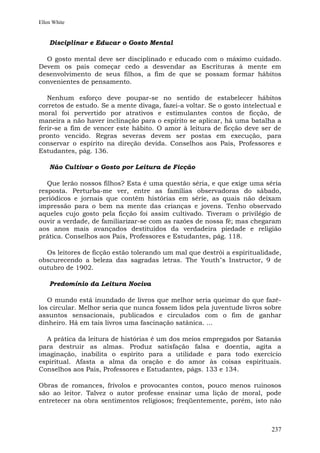 Ellen White


    Disciplinar e Educar o Gosto Mental

  O gosto mental deve ser disciplinado e educado com o máximo cuidado.
Devem os pais começar cedo a desvendar as Escrituras à mente em
desenvolvimento de seus filhos, a fim de que se possam formar hábitos
convenientes de pensamento.

   Nenhum esforço deve poupar-se no sentido de estabelecer hábitos
corretos de estudo. Se a mente divaga, fazei-a voltar. Se o gosto intelectual e
moral foi pervertido por atrativos e estimulantes contos de ficção, de
maneira a não haver inclinação para o espírito se aplicar, há uma batalha a
ferir-se a fim de vencer este hábito. O amor à leitura de ficção deve ser de
pronto vencido. Regras severas devem ser postas em execução, para
conservar o espírito na direção devida. Conselhos aos Pais, Professores e
Estudantes, pág. 136.

    Não Cultivar o Gosto por Leitura de Ficção

   Que lerão nossos filhos? Esta é uma questão séria, e que exige uma séria
resposta. Perturba-me ver, entre as famílias observadoras do sábado,
periódicos e jornais que contêm histórias em série, as quais não deixam
impressão para o bem na mente das crianças e jovens. Tenho observado
aqueles cujo gosto pela ficção foi assim cultivado. Tiveram o privilégio de
ouvir a verdade, de familiarizar-se com as razões de nossa fé; mas chegaram
aos anos mais avançados destituídos da verdadeira piedade e religião
prática. Conselhos aos Pais, Professores e Estudantes, pág. 118.

  Os leitores de ficção estão tolerando um mal que destrói a espiritualidade,
obscurecendo a beleza das sagradas letras. The Youth"s Instructor, 9 de
outubro de 1902.

    Predomínio da Leitura Nociva

   O mundo está inundado de livros que melhor seria queimar do que fazê-
los circular. Melhor seria que nunca fossem lidos pela juventude livros sobre
assuntos sensacionais, publicados e circulados com o fim de ganhar
dinheiro. Há em tais livros uma fascinação satânica. ...

  A prática da leitura de histórias é um dos meios empregados por Satanás
para destruir as almas. Produz satisfação falsa e doentia, agita a
imaginação, inabilita o espírito para a utilidade e para todo exercício
espiritual. Afasta a alma da oração e do amor às coisas espirituais.
Conselhos aos Pais, Professores e Estudantes, págs. 133 e 134.

Obras de romances, frívolos e provocantes contos, pouco menos ruinosos
são ao leitor. Talvez o autor professe ensinar uma lição de moral, pode
entretecer na obra sentimentos religiosos; freqüentemente, porém, isto não



                                                                           237
 