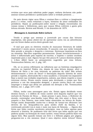 Ellen White


revistas que seus pais admitem poder pagar, embora declarem não poder
assinar nossos periódicos e publicações sobre a verdade presente. ...

   Os pais devem vigiar seus filhos e ensinar-lhes a cultivar a imaginação
pura e a evitar, como evitariam a lepra, histórias de amor estilizadas em
periódicos. Sejam as publicações sobre moral e religião encontradas em
vossas mesas e bibliotecas, para que vossos filhos cultivem o gosto pela
leitura elevada. Review and Herald, 11 de dezembro de 1879.

    Mensagens à Juventude Sobre Leitura

  Vendo o perigo que ameaça a juventude por causa das leituras
impróprias, não posso abster-me de apresentar outra vez as advertências
que me foram dadas acerca deste grande mal.

   O mal que para os obreiros resulta de manusear literatura de índole
reprovável é muito pouco reconhecido. O assunto com que estão tratando
lhes prende a atenção e desperta o interesse. Sentenças imprimem-se-lhes
na memória. São-lhes sugeridos pensamentos. Quase inconscientemente o
leitor é influenciado pelo espírito do escritor, e espírito e caráter recebem
impressão para o mal. Alguns há que têm pouca fé e pouco domínio próprio,
e é-lhes difícil banir os pensamentos sugeridos por essa leitura.
Testemunhos Seletos, vol. 3, pág. 187.

   Oh, se os jovens refletissem na influência que as histórias empolgantes
exercem no espírito! Podeis vós, depois de uma leitura dessas, abrir a
Palavra de Deus e ler com interesse as palavras da vida? Não achais
desinteressante o Livro de Deus? A fascinação daquela história de amor
prende o espírito, destruindo-lhe o tono saudável, e tornando-vos impossível
fixar a mente nas verdades importantes, solenes, que dizem respeito a vosso
interesse eterno. Pecais contra vossos pais devotando o tempo que lhes
pertence a um tão mesquinho desígnio, e pecais contra Deus em assim
empregar o tempo que devia ser passado em devoção a Ele. Testemunhos
Seletos, vol. 1, págs. 237 e 238.

   Filhos, tenho uma mensagem para vós. Estais agora decidindo vosso
destino futuro, e o edifício de vosso caráter será daquela espécie que vos
excluirá do Paraíso de Deus. ... Quão penoso é para Jesus, o Redentor do
mundo, contemplar uma família cujos filhos não têm amor a Deus nem
respeito a Sua Palavra, mas estão todos absorvidos na leitura de ficção.
Tempo assim despendido rouba-vos o desejo de tornar-vos eficientes nos
deveres do lar; desqualifica-vos para serdes chefe da família, e se
continuado prender-vos-á mais e mais nos laços de Satanás. ... Alguns dos
livros que ledes contêm excelentes princípios, mas os ledes apenas para
absorver a história. Se pudésseis tirar dos livros que ledes aquilo que vos
poderia ajudar na formação do vosso caráter, vossa leitura poderia fazer-vos
algum bem. Mas quando tomais um livro e o folheais página por página,
perguntai-vos a vós mesmos: Qual é meu objetivo nesta leitura? Estou


                                                                         240
 