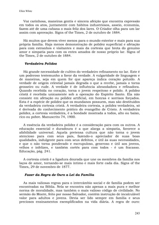 Ellen White


   Voz carinhosa, maneiras gentis e sincera afeição que encontra expressão
em todos os atos, juntamente com hábitos industriosos, asseio, economia,
fazem até de uma cabana o mais feliz dos lares. O Criador olha para um lar
assim com aprovação. Signs of the Times, 2 de outubro de 1884.

  Há muitos que devem viver menos para o mundo exterior e mais para sua
própria família. Haja menos demonstração de polidez superficial e afetação
para com estranhos e visitantes e mais da cortesia que brota do genuíno
amor e simpatia para com os entes amados de nosso próprio lar. Signs of
the Times, 2 de outubro de 1884.

    Verdadeira Polidez

   Há grande necessidade de cultivo do verdadeiro refinamento no lar. Este é
um poderoso testemunho a favor da verdade. A vulgaridade de linguagem e
de maneiras, seja em quem for que apareça indica coração poluído. A
verdade de origem celestial jamais degrada o que a recebe, jamais o torna
grosseiro ou rude. A verdade é de influência abrandadora e refinadora.
Quando recebida no coração, torna o jovem respeitoso e polido. A polidez
cristã é recebida unicamente sob a operação do Espírito Santo. Ela não
consiste em afetação ou polidez artificial, em honras e sorrisos forçados.
Esta é a espécie de polidez que os mundanos possuem, mas são destituídos
da verdadeira cortesia cristã. A verdadeira cortesia, a polidez verdadeira, só
é derivada do conhecimento prático do evangelho de Cristo. A verdadeira
polidez, a cortesia verdadeira, é a bondade mostrada a todos, alto ou baixo,
rico ou pobre. Manuscrito 74, 1900.

   A essência da verdadeira polidez é a consideração para com os outros. A
educação essencial e duradoura é a que alarga a simpatia, favorece a
afabilidade universal. Aquela pretensa cultura que não torna o jovem
atencioso para com seus pais, fazendo-o apreciador de suas boas
qualidades, indulgente para com seus defeitos, e útil às suas necessidades,
e que o não torna ponderado e escrupuloso, generoso e útil aos jovens,
velhos e infelizes, e também cortês para com todos - é um fracasso.
Educação, pág. 241.

   A cortesia cristã é a ligadura dourada que une os membros da família nos
laços de amor, tornando-se mais íntimo e mais forte cada dia. Signs of the
Times, 29 de novembro de 1877.

    Fazer da Regra de Ouro a Lei da Família

   As mais valiosas regras para o intercâmbio social e de família podem ser
encontradas na Bíblia. Nela se encontra não apenas a mais pura e melhor
norma de moralidade, mas também o mais valioso código de civilidade. No
sermão do Monte, feito por nosso Salvador, contém instrução de incalculável
valor para adultos e jovens. Devia ser lido sempre em família e seus
preciosos ensinamentos exemplificados na vida diária. A regra de ouro:


                                                                          243
 