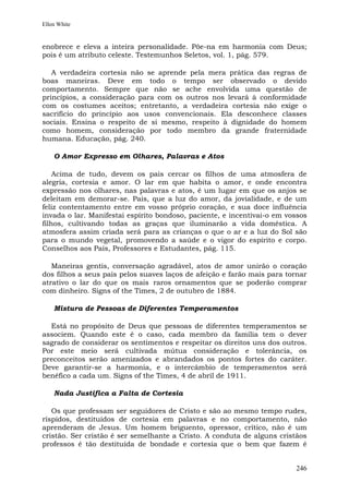 Ellen White


enobrece e eleva a inteira personalidade. Põe-na em harmonia com Deus;
pois é um atributo celeste. Testemunhos Seletos, vol. 1, pág. 579.

   A verdadeira cortesia não se aprende pela mera prática das regras de
boas maneiras. Deve em todo o tempo ser observado o devido
comportamento. Sempre que não se ache envolvida uma questão de
princípios, a consideração para com os outros nos levará à conformidade
com os costumes aceitos; entretanto, a verdadeira cortesia não exige o
sacrifício do princípio aos usos convencionais. Ela desconhece classes
sociais. Ensina o respeito de si mesmo, respeito à dignidade do homem
como homem, consideração por todo membro da grande fraternidade
humana. Educação, pág. 240.

    O Amor Expresso em Olhares, Palavras e Atos

    Acima de tudo, devem os pais cercar os filhos de uma atmosfera de
alegria, cortesia e amor. O lar em que habita o amor, e onde encontra
expressão nos olhares, nas palavras e atos, é um lugar em que os anjos se
deleitam em demorar-se. Pais, que a luz do amor, da jovialidade, e de um
feliz contentamento entre em vosso próprio coração, e sua doce influência
invada o lar. Manifestai espírito bondoso, paciente, e incentivai-o em vossos
filhos, cultivando todas as graças que iluminarão a vida doméstica. A
atmosfera assim criada será para as crianças o que o ar e a luz do Sol são
para o mundo vegetal, promovendo a saúde e o vigor do espírito e corpo.
Conselhos aos Pais, Professores e Estudantes, pág. 115.

   Maneiras gentis, conversação agradável, atos de amor unirão o coração
dos filhos a seus pais pelos suaves laços de afeição e farão mais para tornar
atrativo o lar do que os mais raros ornamentos que se poderão comprar
com dinheiro. Signs of the Times, 2 de outubro de 1884.

    Mistura de Pessoas de Diferentes Temperamentos

  Está no propósito de Deus que pessoas de diferentes temperamentos se
associem. Quando este é o caso, cada membro da família tem o dever
sagrado de considerar os sentimentos e respeitar os direitos uns dos outros.
Por este meio será cultivada mútua consideração e tolerância, os
preconceitos serão amenizados e abrandados os pontos fortes do caráter.
Deve garantir-se a harmonia, e o intercâmbio de temperamentos será
benéfico a cada um. Signs of the Times, 4 de abril de 1911.

    Nada Justifica a Falta de Cortesia

   Os que professam ser seguidores de Cristo e são ao mesmo tempo rudes,
ríspidos, destituídos de cortesia em palavras e no comportamento, não
aprenderam de Jesus. Um homem briguento, opressor, crítico, não é um
cristão. Ser cristão é ser semelhante a Cristo. A conduta de alguns cristãos
professos é tão destituída de bondade e cortesia que o bem que fazem é


                                                                         246
 
