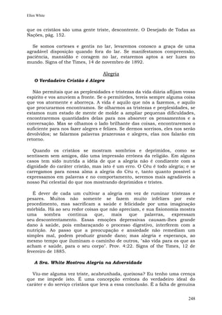 Ellen White


que os cristãos são uma gente triste, descontente. O Desejado de Todas as
Nações, pág. 152.

  Se somos corteses e gentis no lar, levaremos conosco a graça de uma
agradável disposição quando fora do lar. Se manifestamos compreensão,
paciência, mansidão e coragem no lar, estaremos aptos a ser luzes no
mundo. Signs of the Times, 14 de novembro de 1892.

                                   Alegria
    O Verdadeiro Cristão é Alegre

   Não permitais que as perplexidades e tristezas da vida diária aflijam vosso
espírito e vos anuviem a fronte. Se o permitirdes, tereis sempre alguma coisa
que vos atormente e aborreça. A vida é aquilo que nós a fazemos, e aquilo
que procurarmos encontramos. Se olharmos as tristezas e perplexidades, se
estamos num estado de mente de molde a ampliar pequenas dificuldades,
encontraremos quantidades delas para nos absorver os pensamentos e a
conversação. Mas se olhamos o lado brilhante das coisas, encontraremos o
suficiente para nos fazer alegres e felizes. Se dermos sorrisos, eles nos serão
devolvidos; se falarmos palavras prazerosas e alegres, elas nos falarão em
retorno.

   Quando os cristãos se mostram sombrios e deprimidos, como se
sentissem sem amigos, dão uma impressão errônea da religião. Em alguns
casos tem sido nutrida a idéia de que a alegria não é condizente com a
dignidade do caráter cristão, mas isto é um erro. O Céu é todo alegria; e se
carregamos para nossa alma a alegria do Céu e, tanto quanto possível o
expressamos em palavras e no comportamento, seremos mais agradáveis a
nosso Pai celestial do que nos mostrando deprimidos e tristes.

   É dever de cada um cultivar a alegria em vez de ruminar tristezas e
pesares. Muitos não somente se fazem muito infelizes por este
procedimento, mas sacrificam a saúde e felicidade por uma imaginação
mórbida. Há ao seu redor coisas que não apreciam, e sua fisionomia mostra
uma     sombra     contínua  que,    mais   que    palavras,   expressam
seu descontentamento. Essas emoções depressivas causam-lhes grande
dano à saúde, pois embaraçando o processo digestivo, interferem com a
nutrição. Ao passo que a preocupação e ansiedade não remediam um
simples mal, podem produzir grande dano; mas alegria e esperança, ao
mesmo tempo que iluminam o caminho de outros, "são vida para os que as
acham e saúde, para o seu corpo". Prov. 4:22. Signs of the Times, 12 de
fevereiro de 1885.

    A Sra. White Mostrou Alegria na Adversidade

  Viu-me alguma vez triste, acabrunhada, queixosa? Eu tenho uma crença
que me impede isto. É uma concepção errônea do verdadeiro ideal do
caráter e do serviço cristãos que leva a essa conclusão. É a falta de genuína


                                                                           248
 