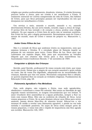 Ellen White


religião que produz acabrunhamento, desalento, tristeza. O cristão fervoroso
procura imitar a Jesus, pois ser cristão é ser semelhante a Cristo. É
realmente essencial ter correta compreensão da vida de Cristo, dos hábitos
de Cristo, para que Seus princípios possam ser reproduzidos em nós que
desejamos ser semelhantes a Cristo.

   Um serviço a meio, amando o mundo, amando o eu, amando
divertimentos frívolos, faz um servo tímido, covarde; segue a Jesus de longe.
O serviço feito de boa vontade e de coração a Jesus, produz uma religião
radiante. Os que seguem a Cristo bem de perto não se mostram sombrios.
Em Cristo há luz, paz e alegria permanentes. Necessitamos mais de Cristo e
menos do mundo, mais de Cristo e menos do próprio eu. Manuscrito 1,
1867.

    Andar Como Filhos da Luz

   Não é a vontade de Deus que andemos tristes ou impacientes, nem que
sejamos levianos e frívolos. É o estudado plano de Satanás impelir as
pessoas de um extremo para outro. Como filhos da luz, Deus quer que
cultivemos um espírito alegre, feliz, para que anunciemos as virtudes
dAquele que nos chamou das trevas para a Sua maravilhosa luz.
Australasian Union Conference Record, 1º de novembro de 1904.

    Conquistar a Afeição das Crianças

   Sorride, pais! Sorride, professores! Se vosso coração está triste, que vosso
rosto não revele. Deixai que a alegria de um coração amorável e grato refulja
no rosto. Saí de vossa fria dignidade, adaptando-vos às necessidades das
crianças, fazendo que elas vos amem. Necessitais conquistar-lhes a afeição,
se quereis imprimir-lhes no coração as verdades religiosas. Fundamentos da
Educação Cristã, pág. 68.

    Fisionomia Agradável e Voz Melodiosa

   Pais, sede alegres, não vulgares e fúteis, mas sede agradecidos,
obedientes e submissos a vosso Pai celestial. Não estais na liberdade de agir
segundo vossos sentimentos, se surgem circunstâncias que vos irritam. O
amor triunfante deve assemelhar-se a águas profundas, sempre a fluir no
trato com vossos filhos. Eles são os cordeiros do rebanho de Deus. Levai
vossos pequenos a Cristo. Se os pais desejam educar seus filhos para serem
amáveis, jamais devem falar-lhes de maneira brutal. Educai-vos a vós
mesmos de molde a revelar uma fisionomia aprazível, e ponde na voz toda
melodia e suavidade possíveis. Os anjos de Deus estão sempre perto de
vossos pequenos, e vosso tom alto e ríspido de impaciência não lhes agrada
aos ouvidos. Manuscrito 126, 1897.




                                                                           249
 
