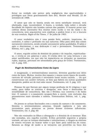 Ellen White


fervor na verdade não perece pela negligência das oportunidades e
privilégios que Deus graciosamente lhes deu. Review and Herald, 25 de
setembro de 1888.

   O amor que não se baseia senão em mera satisfação sensual, será
obstinado, cego, incontrolável. A honra, a verdade, toda nobre e elevada
faculdade do espírito são levadas cativas das paixões. O homem preso nas
cadeias dessa insensatez fica muitas vezes surdo à voz da razão e da
consciência; nem argumentos nem súplicas o podem levar a ver a loucura
de sua conduta. Signs of the Times, 1º de julho de 1903.

  O amor verdadeiro não é uma paixão forte, ardente, impetuosa. Ao
contrário, é calmo e profundo em sua natureza. Olha para além das coisas
meramente exteriores, sendo atraído unicamente pelas qualidades. É sábio e
apto a discriminar, e sua dedicação é real e permanente. Testemunhos
Seletos, vol 1, pág. 208.

   O amor, erguido acima do domínio da paixão e do impulso, espiritualiza-
se, e revela-se em palavras e atos. O cristão deve ter uma ternura e um
amor santificados, em que não há impaciência ou irritação; as maneiras
rudes, ásperas, precisam ser abrandadas pela graça de Cristo. Testimonies,
vol. 5, pág. 335.

    Fugir do Sentimentalismo Como da Lepra

  A imaginação, o sentimentalismo amoroso, devemos guardar-nos deles
como da lepra. Muitos, muitos dos rapazes e moças nesta época do mundo,
carecem de virtude; portanto é necessário haver muita cautela. ... Os que
conservaram um caráter virtuoso, se bem que faltem em outras qualidades
desejáveis, podem ser de real valor moral. Testimonies, vol. 5, pág. 123.

   Pessoas há que fizeram por algum tempo profissão de fé religiosa e que
estão, para todos os intentos e desígnios, sem Deus e destituídas de
sensibilidade de consciência. São vãs e frívolas; sua conversa é de baixo
teor. O namoro e o casamento ocupam-lhes a mente, com exclusão dos
pensamentos mais elevados e nobres. Testemunhos Seletos, vol. 1, pág.
587.

  Os jovens se acham fascinados com a mania do namoro e do casamento.
Domina o sentimentalismo amoroso. Grande vigilância e tato são
necessários para preservar os jovens dessas errôneas influências.
Testimonies, vol. 5, pág. 60.

  Não são ensinados às filhas a abnegação e o domínio de si mesmas. Elas
são mimadas, seu orgulho nutrido. É-lhes permitido seguirem a própria
vontade, até que se tornam obstinadas e voluntariosas, e chegais ao extremo
de vossos recursos no buscar saber o que fazer para salvá-las da ruína.
Satanás as dirige de modo a se tornarem um provérbio na boca dos


                                                                         25
 