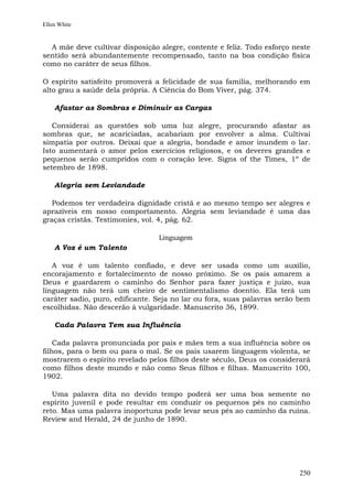 Ellen White


  A mãe deve cultivar disposição alegre, contente e feliz. Todo esforço neste
sentido será abundantemente recompensado, tanto na boa condição física
como no caráter de seus filhos.

O espírito satisfeito promoverá a felicidade de sua família, melhorando em
alto grau a saúde dela própria. A Ciência do Bom Viver, pág. 374.

    Afastar as Sombras e Diminuir as Cargas

   Considerai as questões sob uma luz alegre, procurando afastar as
sombras que, se acariciadas, acabariam por envolver a alma. Cultivai
simpatia por outros. Deixai que a alegria, bondade e amor inundem o lar.
Isto aumentará o amor pelos exercícios religiosos, e os deveres grandes e
pequenos serão cumpridos com o coração leve. Signs of the Times, 1º de
setembro de 1898.

    Alegria sem Leviandade

   Podemos ter verdadeira dignidade cristã e ao mesmo tempo ser alegres e
aprazíveis em nosso comportamento. Alegria sem leviandade é uma das
graças cristãs. Testimonies, vol. 4, pág. 62.

                                 Linguagem
    A Voz é um Talento

   A voz é um talento confiado, e deve ser usada como um auxílio,
encorajamento e fortalecimento de nosso próximo. Se os pais amarem a
Deus e guardarem o caminho do Senhor para fazer justiça e juízo, sua
linguagem não terá um cheiro de sentimentalismo doentio. Ela terá um
caráter sadio, puro, edificante. Seja no lar ou fora, suas palavras serão bem
escolhidas. Não descerão à vulgaridade. Manuscrito 36, 1899.

    Cada Palavra Tem sua Influência

    Cada palavra pronunciada por pais e mães tem a sua influência sobre os
filhos, para o bem ou para o mal. Se os pais usarem linguagem violenta, se
mostrarem o espírito revelado pelos filhos deste século, Deus os considerará
como filhos deste mundo e não como Seus filhos e filhas. Manuscrito 100,
1902.

   Uma palavra dita no devido tempo poderá ser uma boa semente no
espírito juvenil e pode resultar em conduzir os pequenos pés no caminho
reto. Mas uma palavra inoportuna pode levar seus pés ao caminho da ruína.
Review and Herald, 24 de junho de 1890.




                                                                         250
 
