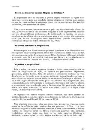 Ellen White


    Devem as Palavras Causar Alegria ou Tristeza?

   É importante que as crianças e jovens sejam ensinados a vigiar suas
palavras e ações; pois sua conduta produz alegria ou tristeza, não apenas
em seu lar, mas também a todos com quem entrem em contato. The Youth"s
Instructor, 5 de novembro de 1896.

   Não raro se causa descontentamento pelo uso desavisado do talento da
fala. A Palavra de Deus não autoriza ninguém a falar asperamente, criando
por isto desagradáveis sentimentos de infelicidade na família. Os outros
membros da família perdem o respeito por aquele que assim fala, quando é
certo que se ele restringisse seus sentimentos, poderia conquistar a
confiança e afeição de todos. Manuscrito 60, 1903.

    Palavras Bondosas e Respeitosas

   Falem os pais aos filhos somente palavras bondosas, e os filhos falem aos
pais apenas palavras respeitosas. Deve dar-se atenção a estas coisas no lar;
pois se, na construção de seu caráter, os filhos formarem hábitos de retidão,
será muito mais fácil serem eles ensinados por Deus e serem obedientes a
Seus mandamentos. Review and Herald, 17 de novembro de 1896.

    Expulsar a Vulgaridade

   Pais e mães, esposos e esposas, irmãos e irmãs, não vos eduqueis na
linha de vulgaridade de ação, de palavra ou pensamento. Expressões
grosseiras, gestos baixos, falta de polidez e verdadeira cortesia na vida
doméstica, se tornarão uma segunda natureza, incapacitando-vos para a
associação com aqueles que se estão tornando santificados pela verdade. O
lar é um lugar demasiado santo para ser poluído pela vulgaridade, pela
sensualidade, pela recriminação e escândalo. Silenciai a má palavra; afastai
o pensamento não santificado, pois a Testemunha Fiel pesa cada palavra,
avalia cada ação, e declara: "Eu sei as tuas obras." Apoc. 3:15. Signs of the
Times, 14 de novembro de 1892.

   O linguajar em termos chulos, baixos, comuns, não deve ocorrer na
família. Quando o coração é puro, ricos tesouros de sabedoria fruem para o
exterior. Review and Herald, 17 de maio de 1898.

   Não admitais conversas tolas em vosso lar. Mesmo as crianças muito
novas se beneficiarão pelo "modelo das sãs palavras". II Tim. 1:13. Mas
palavras vulgares e tolas trocadas entre pai e mãe darão motivo à mesma
espécie de palavras entre os filhos; outrossim palavras sãs, amáveis,
verdadeiras, sérias, farão que haja no lar todo palavras idênticas e
motivarão também ações corretas. Review and Herald, 14 de abril de 1885.




                                                                         253
 