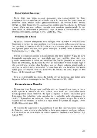 Ellen White


    Compromisso Sugestivo

  Seria bom que cada pessoa assinasse um compromisso de falar
bondosamente em seu lar, permitindo que a lei do amor lhe governasse as
palavras. Pais, nunca faleis precipitadamente. Se vossos filhos erram,
corrigi-os, mas deixai que vossas palavras sejam palavras cheias de ternura
e amor. Cada vez que ralhais, perdeis uma preciosa oportunidade de dar
uma lição de tolerância e paciência. Seja o amor a característica mais
proeminente quando corrigis o erro. Carta 29, 1902.

    Conversação à Mesa

  Quantas famílias temperam sua refeição com dúvidas e contestações!
Dissecam o caráter de seus amigos e servem-no como saborosa sobremesa.
Um precioso pedaço de maledicência percorre a mesa para ser comentado,
não apenas pelos adultos, mas pelas crianças. E nisto Deus é desonrado.
Testimonies, vol. 4, pág. 195.

  No lar o espírito de crítica e maledicência não deve ocorrer. A paz do lar é
demasiado sagrada para ser maculada por este espírito. Mas não raro,
quando assentados à mesa, os membros da família passam ao redor um
prato de criticismo, de diz-que-diz-que, de escândalo. Viesse Cristo hoje, e
não encontraria muitas das famílias que se dizem cristãs acariciando o
espírito de criticismo e maldade? Os membros de tais famílias não estão
aptos para se unirem com os membros da família de cima. Signs of the
Times, 17 de fevereiro de 1904.

   Seja a conversação da mesa da família de tal natureza que deixe uma
fragrante influência no espírito dos filhos. Manuscrito 49, 1898.

    Diz-que-diz-que e Mexerico

   Pensamos com horror nos canibais que se banqueteiam com a carne
ainda quente e trêmula de sua vítima; mas serão os resultados desta
mesma prática mais terríveis do que a agonia e ruína causadas pela
difamação dos intuitos, pela mancha da reputação, pela dissecação do
caráter? Aprendam as crianças, bem como os jovens, o que Deus diz a
respeito destas coisas: "A morte e a vida estão no poder da língua." Prov.
18:21. Educação, pág. 235.

   O espírito da tagarelice e maledicência é um dos instrumentos especiais
de Satanás, para semear a discórdia e a luta, para separar amigos e solapar
a fé de muitos na veracidade de nossas crenças. Testemunhos Seletos, vol.
1, pág. 490.




                                                                          255
 