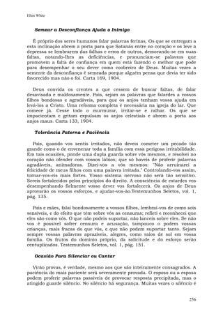 Ellen White


    Semear a Desconfiança Ajuda o Inimigo

   É próprio dos seres humanos falar palavras ferinas. Os que se entregam a
esta inclinação abrem a porta para que Satanás entre no coração e os leve a
depressa se lembrarem das falhas e erros de outros, demorando-se em suas
faltas, notando-lhes as deficiências, e pronunciam-se palavras que
promovem a falta de confiança em quem está fazendo o melhor que pode
para desempenhar o seu dever como coobreiro de Deus. Muitas vezes a
semente da desconfiança é semeada porque alguém pensa que devia ter sido
favorecido mas não o foi. Carta 169, 1904.

    Deus convida os crentes a que cessem de buscar faltas, de falar
desavisada e maldosamente. Pais, sejam as palavras que falardes a vossos
filhos bondosas e agradáveis, para que os anjos tenham vossa ajuda em
levá-los a Cristo. Uma reforma completa é necessária na igreja do lar. Que
comece já. Cesse todo o murmurar, irritar-se e ralhar. Os que se
impacientam e gritam expulsam os anjos celestiais e abrem a porta aos
anjos maus. Carta 133, 1904.

    Tolerância Paterna e Paciência

   Pais, quando vos sentis irritados, não deveis cometer um pecado tão
grande como o de envenenar toda a família com essa perigosa irritabilidade.
Em tais ocasiões, ponde uma dupla guarda sobre vós mesmos, e resolvei no
coração não ofender com vossos lábios; que só haveis de proferir palavras
agradáveis, animadoras. Dizei-vos a vós mesmos: "Não arruinarei a
felicidade de meus filhos com uma palavra irritada." Controlando-vos assim,
tornar-vos-eis mais fortes. Vosso sistema nervoso não será tão sensitivo.
Sereis fortalecidos pelos princípios do direito. A consciência de estardes vos
desempenhando fielmente vosso dever vos fortalecerá. Os anjos de Deus
aprovarão os vossos esforços, e ajudar-vos-ão.Testemunhos Seletos, vol. 1,
pág. 135.

   Pais e mães, falai bondosamente a vossos filhos, lembrai-vos de como sois
sensíveis, e do efeito que têm sobre vós as censuras; refleti e reconhecei que
eles são como vós. O que não podeis suportar, não lanceis sobre eles. Se não
vos é possível sofrer censura e acusação, tampouco o podem vossas
crianças, mais fracas do que vós, e que não podem suportar tanto. Sejam
sempre vossas palavras aprazíveis, alegres, como raios de sol em vossa
família. Os frutos do domínio próprio, da solicitude e do esforço serão
centuplicados. Testemunhos Seletos, vol. 1, pág. 151.

    Ocasião Para Silenciar ou Cantar

   Virão provas, é verdade, mesmo aos que são inteiramente consagrados. A
paciência do mais paciente será severamente provada. O esposo ou a esposa
podem proferir palavras passíveis de provocar resposta precipitada, mas o
atingido guarde silêncio. No silêncio há segurança. Muitas vezes o silêncio é


                                                                          256
 