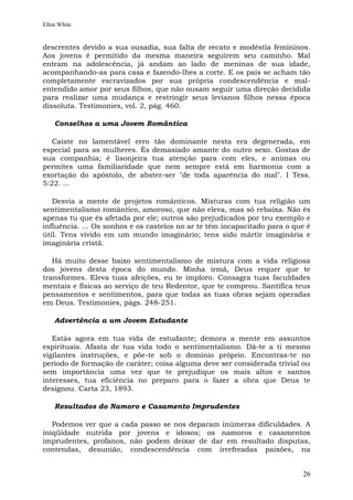 Ellen White


descrentes devido a sua ousadia, sua falta de recato e modéstia femininos.
Aos jovens é permitido da mesma maneira seguirem seu caminho. Mal
entram na adolescência, já andam ao lado de meninas de sua idade,
acompanhando-as para casa e fazendo-lhes a corte. E os pais se acham tão
completamente escravizados por sua própria condescendência e mal-
entendido amor por seus filhos, que não ousam seguir uma direção decidida
para realizar uma mudança e restringir seus levianos filhos nessa época
dissoluta. Testimonies, vol. 2, pág. 460.

    Conselhos a uma Jovem Romântica

   Caíste no lamentável erro tão dominante nesta era degenerada, em
especial para as mulheres. És demasiado amante do outro sexo. Gostas de
sua companhia; é lisonjeira tua atenção para com eles, e animas ou
permites uma familiaridade que nem sempre está em harmonia com a
exortação do apóstolo, de abster-ser "de toda aparência do mal". I Tess.
5:22. ...

   Desvia a mente de projetos românticos. Misturas com tua religião um
sentimentalismo romântico, amoroso, que não eleva, mas só rebaixa. Não és
apenas tu que és afetada por ele; outros são prejudicados por teu exemplo e
influência. ... Os sonhos e os castelos no ar te têm incapacitado para o que é
útil. Tens vivido em um mundo imaginário; tens sido mártir imaginária e
imaginária cristã.

   Há muito desse baixo sentimentalismo de mistura com a vida religiosa
dos jovens desta época do mundo. Minha irmã, Deus requer que te
transformes. Eleva tuas afeições, eu te imploro. Consagra tuas faculdades
mentais e físicas ao serviço de teu Redentor, que te comprou. Santifica teus
pensamentos e sentimentos, para que todas as tuas obras sejam operadas
em Deus. Testimonies, págs. 248-251.

    Advertência a um Jovem Estudante

   Estás agora em tua vida de estudante; demora a mente em assuntos
espirituais. Afasta de tua vida todo o sentimentalismo. Dá-te a ti mesmo
vigilantes instruções, e põe-te sob o domínio próprio. Encontras-te no
período de formação de caráter; coisa alguma deve ser considerada trivial ou
sem importância uma vez que te prejudique os mais altos e santos
interesses, tua eficiência no preparo para o fazer a obra que Deus te
designou. Carta 23, 1893.

    Resultados do Namoro e Casamento Imprudentes

   Podemos ver que a cada passo se nos deparam inúmeras dificuldades. A
iniqüidade nutrida por jovens e idosos; os namoros e casamentos
imprudentes, profanos, não podem deixar de dar em resultado disputas,
contendas, desunião, condescendência com irrefreadas paixões, na


                                                                           26
 