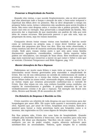 Ellen White


    Preservar a Simplicidade da Família

   Quando vêm visitas, o que sucede freqüentemente, não se deve permitir
que elas absorvam todo o tempo e atenção da mãe; o bem-estar temporal e
espiritual dos filhos deve vir primeiro. Não se deve despender o tempo em
preparar bolos caros, tortas e alimentos não saudáveis para serem levados à
mesa. São estes uma despesa extra, e muitos não a podem permitir. Mas o
maior mal está no exemplo. Seja preservada a simplicidade da família. Não
procureis dar a impressão de que mantendes um padrão de vida que está
além de vossos recursos. Não procureis parecer o que não sois, seja na
preparação da mesa, seja em vossas maneiras.

   Conquanto devais tratar vossas visitas com bondade e fazê-las sentir
como se estivessem na própria casa, é vosso dever lembrar que sois
educador dos pequenos que Deus vos deu. Eles vos estão observando, e
vossa conduta não deve de maneira nenhuma dirigir-lhes os pés no caminho
errado. Sede para vossas visitas justo o que sois para vossa família
diariamente: agradáveis, considerados, corteses. Desta maneira todos
podem ser educadores, um exemplo de boas obras. Eles testificam que há
algo mais essencial que conservar a mente no que comer e beber e com que
se vestirão. Christian Temperance and Bible Hygiene, pág. 143.

    Manter Atmosfera de Paz e Repouso

   Poderíamos ser muito mais felizes e mais úteis se nossa vida no lar e
intercâmbio social fossem governados pela mansidão e simplicidade de
Cristo. Em vez de nos esforçarmos no sentido do exibicionismo de molde a
provocar a admiração ou a inveja das visitas, devemos nos esforçar por
tornar felizes todos ao nosso redor, mostrando alegria, simpatia e amor. Que
as visitas vejam que estamos procurando conformar-nos à vontade de
Cristo. Que elas vejam em nós, seja embora humilde nossa condição, um
espírito de contentamento e gratidão. A própria atmosfera de um lar
verdadeiramente cristão é de paz e repouso. Tal exemplo não ficará sem
efeito. Review and Herald, 29 de novembro de 1887.

    Um Relatório de Despesas é Mantido no Céu

  Cristo mantém um relatório de toda despesa em que incorremos para dar
hospedagem por amor dEle. Ele supre tudo quanto é necessário para esta
obra. Aqueles que, por amor de Cristo, hospedam seus irmãos, fazendo o
possível para tornar a visita proveitosa tanto aos hóspedes como a si
mesmos, são registrados no Céu como dignos de bênçãos especiais. ...

Em Sua própria vida, Cristo deu uma lição de hospitalidade. Quando
rodeado pela multidão faminta à beira-mar, não os mandou para casa sem
refrigério. Ele disse aos discípulos: "Dai-lhes vós de comer." Luc. 9:13. E,
mediante um ato de poder criador, supriu alimento suficiente para
satisfazer-lhes às necessidades. Todavia, quão simples foi a comida


                                                                        261
 