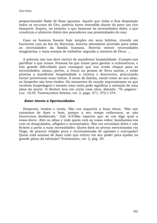 Ellen White


proporcionada! Nada de finas iguarias. Aquele que tinha à Sua disposição
todos os recursos do Céu, poderia haver estendido diante do povo um rico
banquete. Supriu, no entanto, o que bastasse às necessidades deles, o que
constituía o alimento diário dos pescadores nas proximidades do mar.

  Caso os homens fossem hoje simples em seus hábitos, vivendo em
harmonia com as leis da Natureza, haveria abundante provisão para todas
as necessidades da família humana. Haveria menos necessidades
imaginárias, e mais ensejos de trabalhar segundo a maneira de Deus. ...

   A pobreza não nos deve excluir de manifestar hospitalidade. Cumpre-nos
partilhar o que temos. Pessoas há que lutam para ganhar a subsistência, e
têm grande dificuldade para conseguir que sua renda chegue para as
necessidades; amam, porém, a Jesus na pessoa de Seus santos, e estão
prontos a manifestar hospitalidade a crentes e descrentes, procurando
tornar proveitosas suas visitas. À mesa da família, assim como ao seu altar,
os hóspedes são bem-vindos. Os momentos de oração impressionam os que
recebem hospedagem e mesmo uma visita pode significar a salvação de uma
alma da morte. O Senhor leva em conta essa obra, dizendo: "To pagarei."
Luc. 10:35. Testemunhos Seletos, vol. 2, págs. 571, 572 e 574.

    Estar Atento a Oportunidades

   Despertai, irmãos e irmãs. Não vos esquiveis a boas obras. "Não nos
cansemos de fazer o bem, porque a seu tempo ceifaremos, se não
houvermos desfalecido." Gál. 6:9.Não espereis que se vos diga qual o
vosso dever. Abri os olhos e vede quem está ao vosso redor; familiarizai-vos
com os desajudados, afligidos e necessitados. Não vos escondais deles e não
fecheis a porta a suas necessidades. Quem dará as provas mencionadas em
Tiago, de possuir religião pura e incontaminada de egoísmo e corrupção?
Quem está ansioso de fazer tudo que estiver em seu poder para ajudar no
grande plano da salvação? Testimonies, vol. 2, pág. 29.




                                                                        262
 